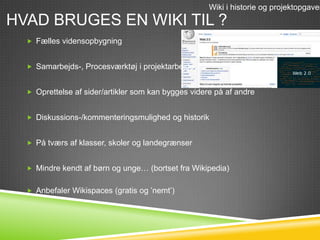 Wiki i historie og projektopgaver
HVAD BRUGES EN WIKI TIL ?
   Fælles vidensopbygning


   Samarbejds-, Procesværktøj i projektarbejde


   Oprettelse af sider/artikler som kan bygges videre på af andre


   Diskussions-/kommenteringsmulighed og historik


   På tværs af klasser, skoler og landegrænser


   Mindre kendt af børn og unge… (bortset fra Wikipedia)


   Anbefaler Wikispaces (gratis og ’nemt’)
 