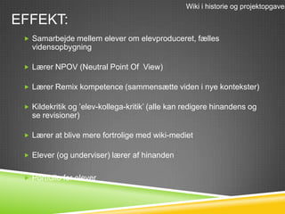 Wiki i historie og projektopgaver

EFFEKT:
  Samarbejde mellem elever om elevproduceret, fælles
   vidensopbygning

  Lærer NPOV (Neutral Point Of View)

  Lærer Remix kompetence (sammensætte viden i nye kontekster)

  Kildekritik og ’elev-kollega-kritik’ (alle kan redigere hinandens og
   se revisioner)

  Lærer at blive mere fortrolige med wiki-mediet

  Elever (og underviser) lærer af hinanden


  Portfolio for elever
 