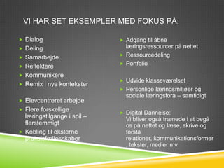 VI HAR SET EKSEMPLER MED FOKUS PÅ:

 Dialog                      Adgang til åbne
 Deling                       læringsressourcer på nettet
 Samarbejde                  Ressourcedeling
                              Portfolio
 Reflektere
 Kommunikere
                              Udvide klasseværelset
 Remix i nye kontekster
                              Personlige læringsmiljøer og
                               sociale læringsfora – samtidigt
 Elevcentreret arbejde
 Flere forskellige
                              Digital Dannelse:
  læringstilgange i spil –     Vi bliver også trænede i at begå
  flerstemmigt                 os på nettet og læse, skrive og
 Kobling til eksterne         forstå
  praksisfællesskaber          relationer, kommunikationsformer
                               , tekster, medier mv.
 