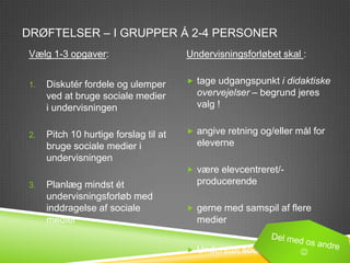 DRØFTELSER – I GRUPPER Á 2-4 PERSONER
Vælg 1-3 opgaver:                      Undervisningsforløbet skal :


1.   Diskutér fordele og ulemper        tage udgangspunkt i didaktiske
     ved at bruge sociale medier         overvejelser – begrund jeres
     i undervisningen                    valg !


2.   Pitch 10 hurtige forslag til at    angive retning og/eller mål for
     bruge sociale medier i              eleverne
     undervisningen
                                        være elevcentreret/-
3.   Planlæg mindst ét                   producerende
     undervisningsforløb med
     inddragelse af sociale             gerne med samspil af flere
     medier                              medier


                                        Understøt social interaktion
 
