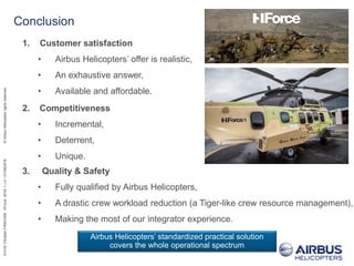 EVOS/ChristianFANCHINI/HForce2016/1,v.0//21/06/2016©AirbusHelicoptersrightsreserved
1. Customer satisfaction
• Airbus Helicopters’ offer is realistic,
• An exhaustive answer,
• Available and affordable.
Conclusion
Airbus Helicopters’ standardized practical solution
covers the whole operational spectrum
2. Competitiveness
• Incremental,
• Deterrent,
• Unique.
3. Quality & Safety
• Fully qualified by Airbus Helicopters,
• A drastic crew workload reduction (a Tiger-like crew resource management),
• Making the most of our integrator experience.
 