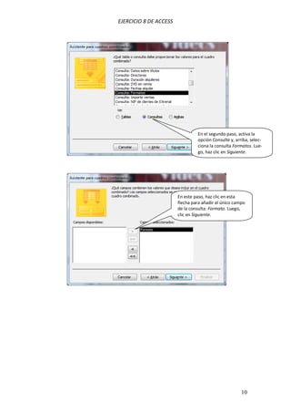 EJERCICIO 8 DE ACCESS
10
En el segundo paso, activa la
opción Consulta y, arriba, selec-
ciona la consulta Formatos. Lue-
go, haz clic en Siguiente.
En este paso, haz clic en esta
flecha para añadir el único campo
de la consulta: Formato. Luego,
clic en Siguiente.
 