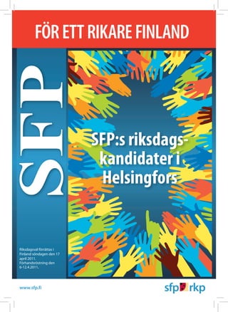 FÖR ETT RIKARE FINLAND
SFP
                                   SFP:s riksdags-
                                    kandidater i
                                    Helsingfors


Riksdagsval förrättas i
Finland söndagen den 17
april 2011.
Förhandsröstning den
6-12.4.2011.




www.sfp.fi         www.rikare.fi
 