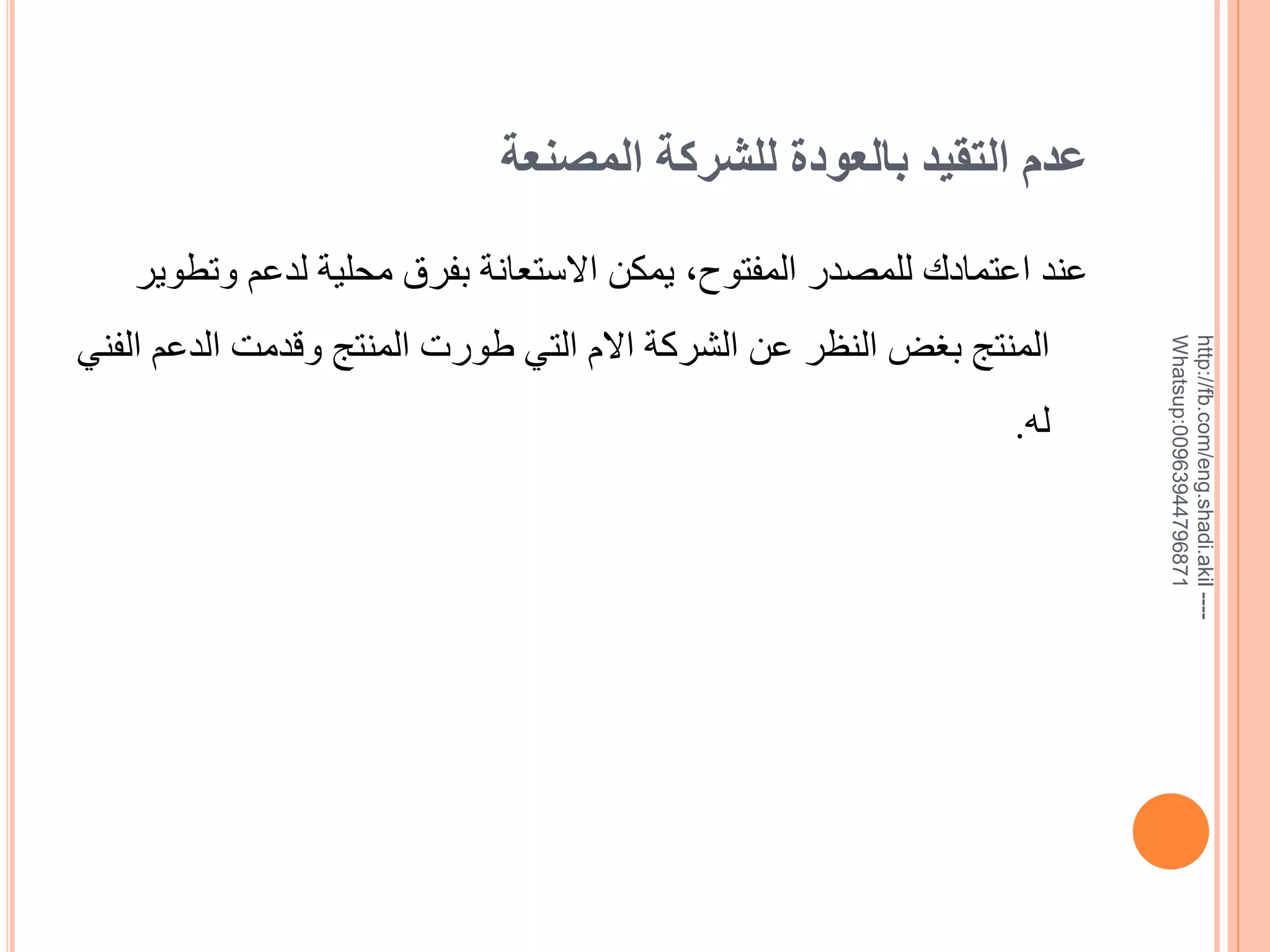 ‫عدم التقيد بالعودة للشركة المصنعة‬

‫--- ‪http://fb.com/eng.shadi.akil‬‬‫17869744936900:‪Whatsup‬‬

‫عند اعتمادك للمصدر المفتوح, يمكن االستعانة بفرق محلية لدعم وتطوير‬
‫المنتج بغض النظر عن الشركة االم التي طورت المنتج وقدمت الدعم الفني‬
‫له.‬

 