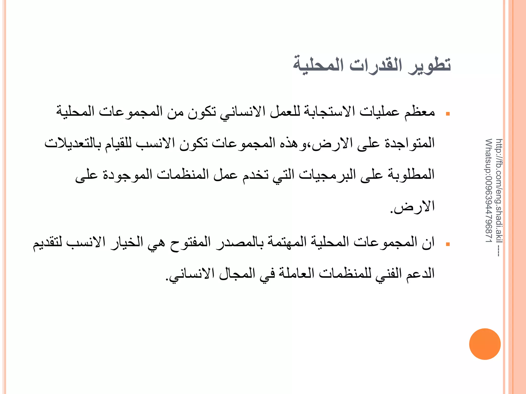 ‫تطوير القدرات المحلية‬

‫--- ‪http://fb.com/eng.shadi.akil‬‬‫17869744936900:‪Whatsup‬‬

‫‪‬‬

‫معظم عمليات االستجابة للعمل االنساني تكون من المجموعات المحلية‬
‫المتواجدة على االرض,وهذه المجموعات تكون االنسب للقيام بالتعديالت‬
‫المطلوبة على البرمجيات التي تخدم عمل المنظمات الموجودة على‬

‫االرض.‬
‫‪‬‬

‫ان المجموعات المحلية المهتمة بالمصدر المفتوح هي الخيار االنسب لتقديم‬
‫الدعم الفني للمنظمات العاملة في المجال االنساني.‬

 
