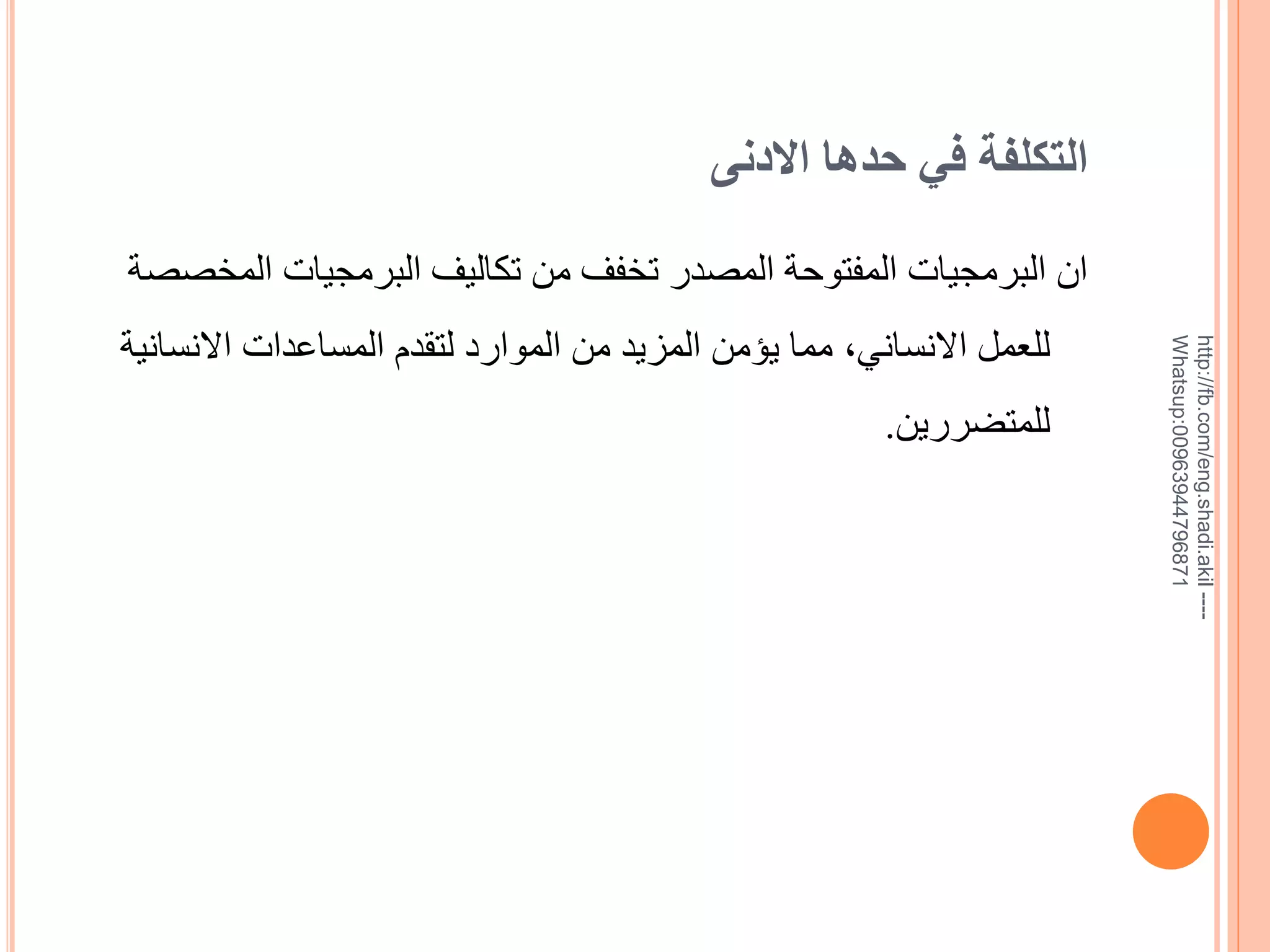 ‫التكلفة في حدها االدنى‬

‫--- ‪http://fb.com/eng.shadi.akil‬‬‫17869744936900:‪Whatsup‬‬

‫ان البرمجيات المفتوحة المصدر تخفف من تكاليف البرمجيات المخصصة‬
‫للعمل االنساني, مما يؤمن المزيد من الموارد لتقدم المساعدات االنسانية‬
‫للمتضررين.‬

 