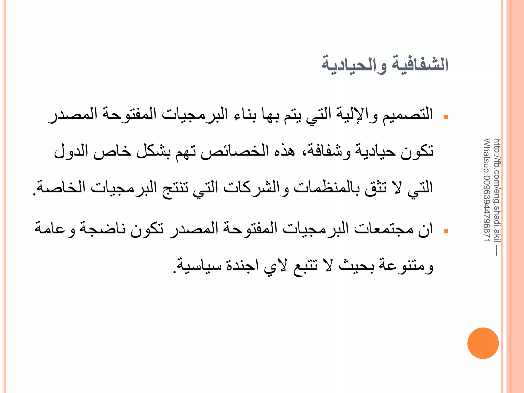 ‫الشفافية والحيادية‬

‫--- ‪http://fb.com/eng.shadi.akil‬‬‫17869744936900:‪Whatsup‬‬

‫‪‬‬

‫التصميم واإللية التي يتم بها بناء البرمجيات المفتوحة المصدر‬
‫تكون حيادية وشفافة, هذه الخصائص تهم بشكل خاص الدول‬
‫التي ال تثق بالمنظمات والشركات التي تنتج البرمجيات الخاية.‬

‫‪‬‬

‫ان مجتمعات البرمجيات المفتوحة المصدر تكون ناضجة وعامة‬
‫ومتنوعة بحيث ال تتبع الي اجندة سياسية.‬

 