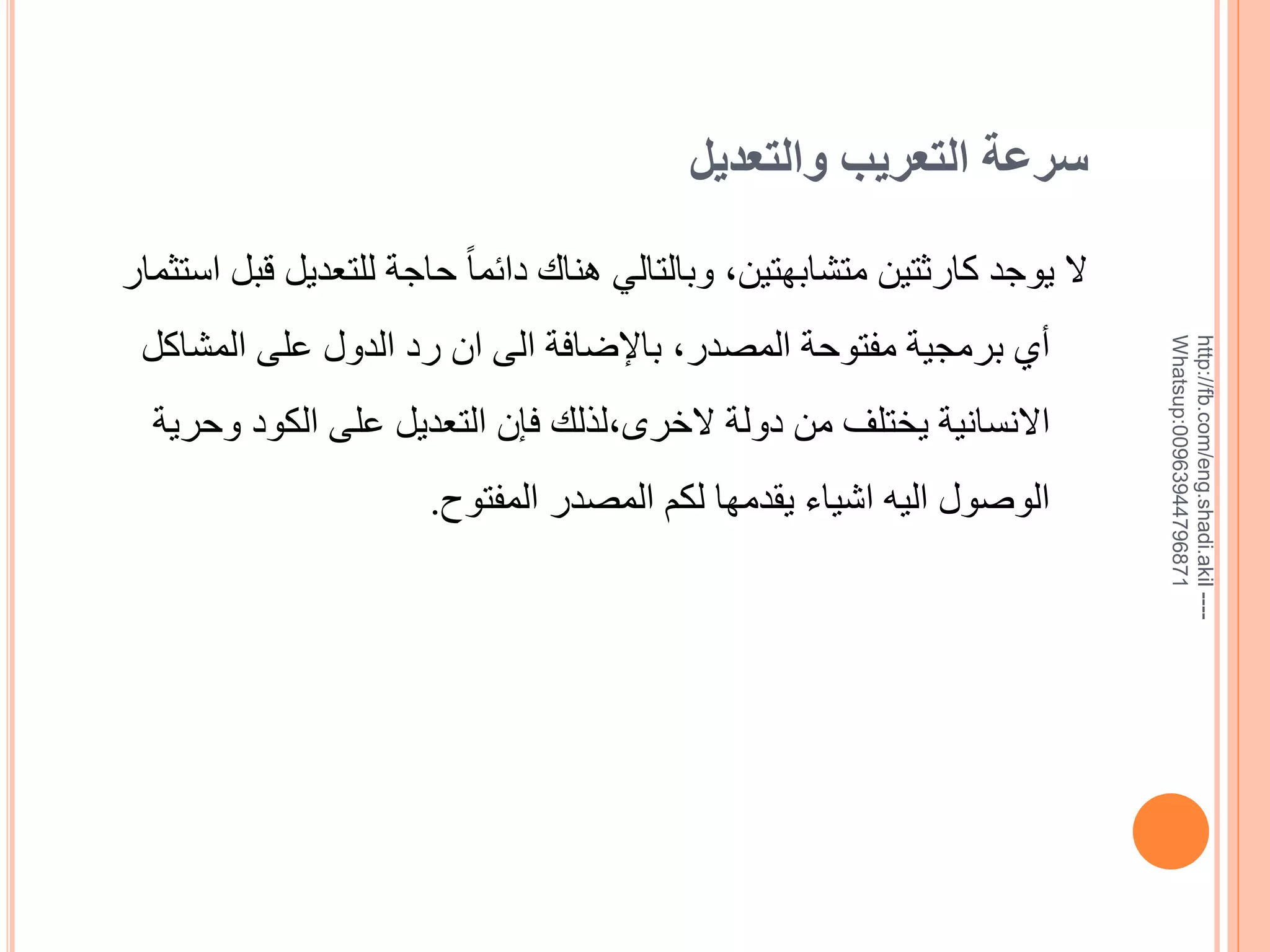 ‫سرعة التعريب والتعديل‬

‫--- ‪http://fb.com/eng.shadi.akil‬‬‫17869744936900:‪Whatsup‬‬

‫ال يوجد كارثتين متشابهتين, وبالتالي هناك دائما ً حاجة للتعديل قبل استثمار‬
‫خي برمجية مفتوحة المصدر, باإلضافة الى ان رد الدول على المشاكل‬
‫االنسانية يختلف من دولة الخرى,لذلك فإن التعديل على الكود وحرية‬

‫الويول اليه اشياء يقدمها لكم المصدر المفتوح.‬

 