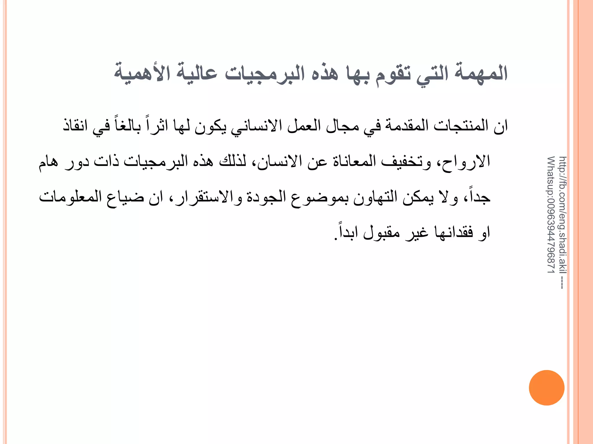 ‫المهمة التي تقوم بها هذه البرمجيات عالية األهمية‬

‫--- ‪http://fb.com/eng.shadi.akil‬‬‫17869744936900:‪Whatsup‬‬

‫ان المنتجات المقدمة في مجال العمل االنساني يكون لها اثراً بالغاً في انقاذ‬
‫االرواح, وتخفيف المعاناة عن االنسان, لذلك هذه البرمجيات ذات دور هام‬
‫جداً, وال يمكن التهاون بموضوع الجودة واالستقرار, ان ضياع المعلومات‬

‫او فقدانها غير مقبول ابداً.‬

 