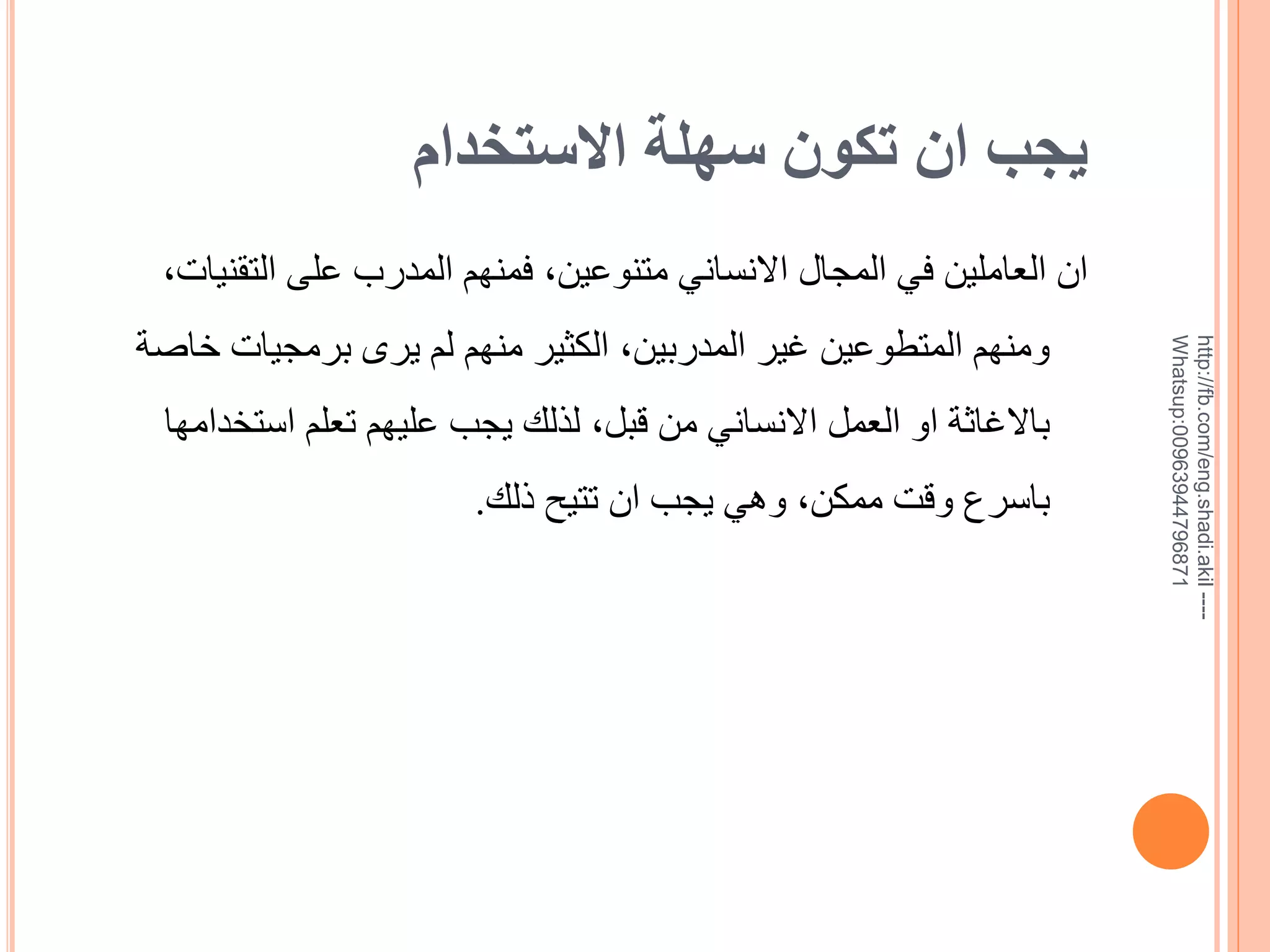 ‫يجب ان تكون سهلة االستخدام‬
‫--- ‪http://fb.com/eng.shadi.akil‬‬‫17869744936900:‪Whatsup‬‬

‫ان العاملين في المجال االنساني متنوعين, فمنهم المدرب على التقنيات,‬
‫ومنهم المتطوعين غير المدربين, الكثير منهم لم يرى برمجيات خاية‬
‫باالغاثة او العمل االنساني من قبل, لذلك يجب عليهم تعلم استخدامها‬

‫باسرع وقت ممكن, وهي يجب ان تتيح ذلك.‬

 