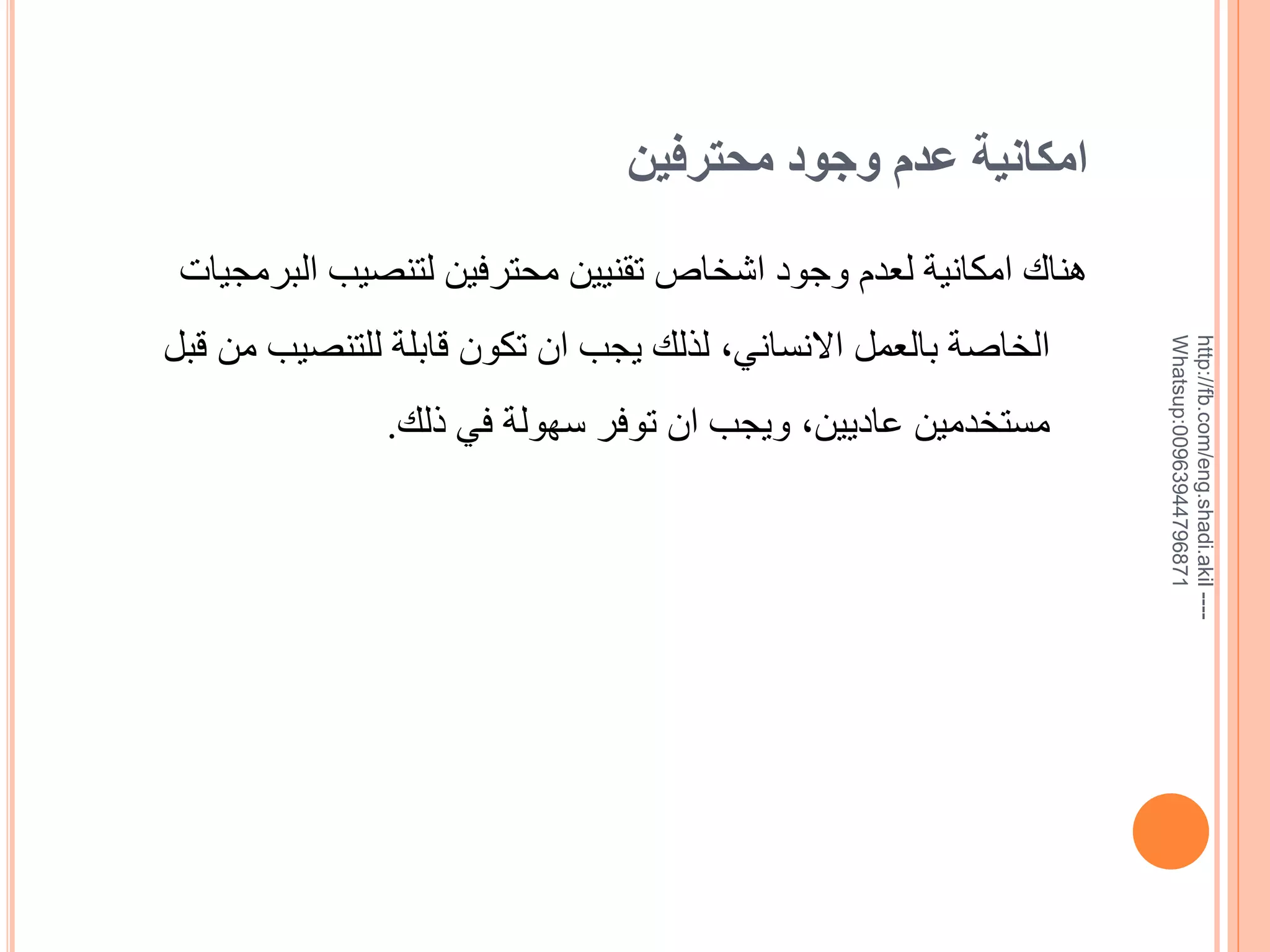 ‫امكانية عدم وجود محترفين‬

‫--- ‪http://fb.com/eng.shadi.akil‬‬‫17869744936900:‪Whatsup‬‬

‫هناك امكانية لعدم وجود اشخاص تقنيين محترفين لتنصيب البرمجيات‬
‫الخاية بالعمل االنساني, لذلك يجب ان تكون قابلة للتنصيب من قبل‬
‫مستخدمين عاديين, ويجب ان توفر سهولة في ذلك.‬

 