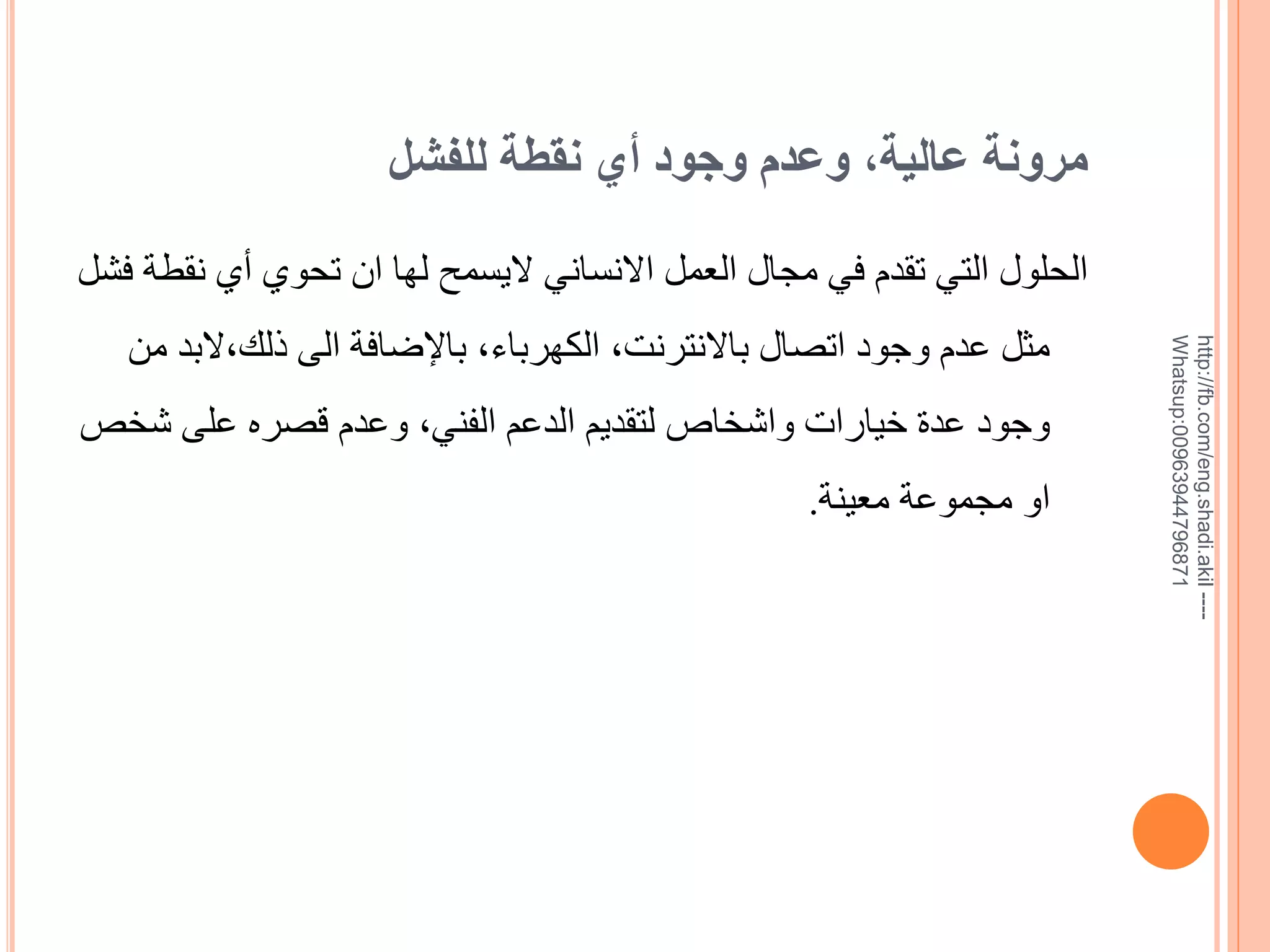 ‫مرونة عالية, وعدم وجود أي نقطة للفشل‬

‫--- ‪http://fb.com/eng.shadi.akil‬‬‫17869744936900:‪Whatsup‬‬

‫الحلول التي تقدم في مجال العمل االنساني اليسمح لها ان تحوي خي نقطة فشل‬
‫مثل عدم وجود اتصال باالنترنت, الكهرباء, باإلضافة الى ذلك,البد من‬
‫وجود عدة خيارات واشخاص لتقديم الدعم الفني, وعدم قصره على شخص‬

‫او مجموعة معينة.‬

 