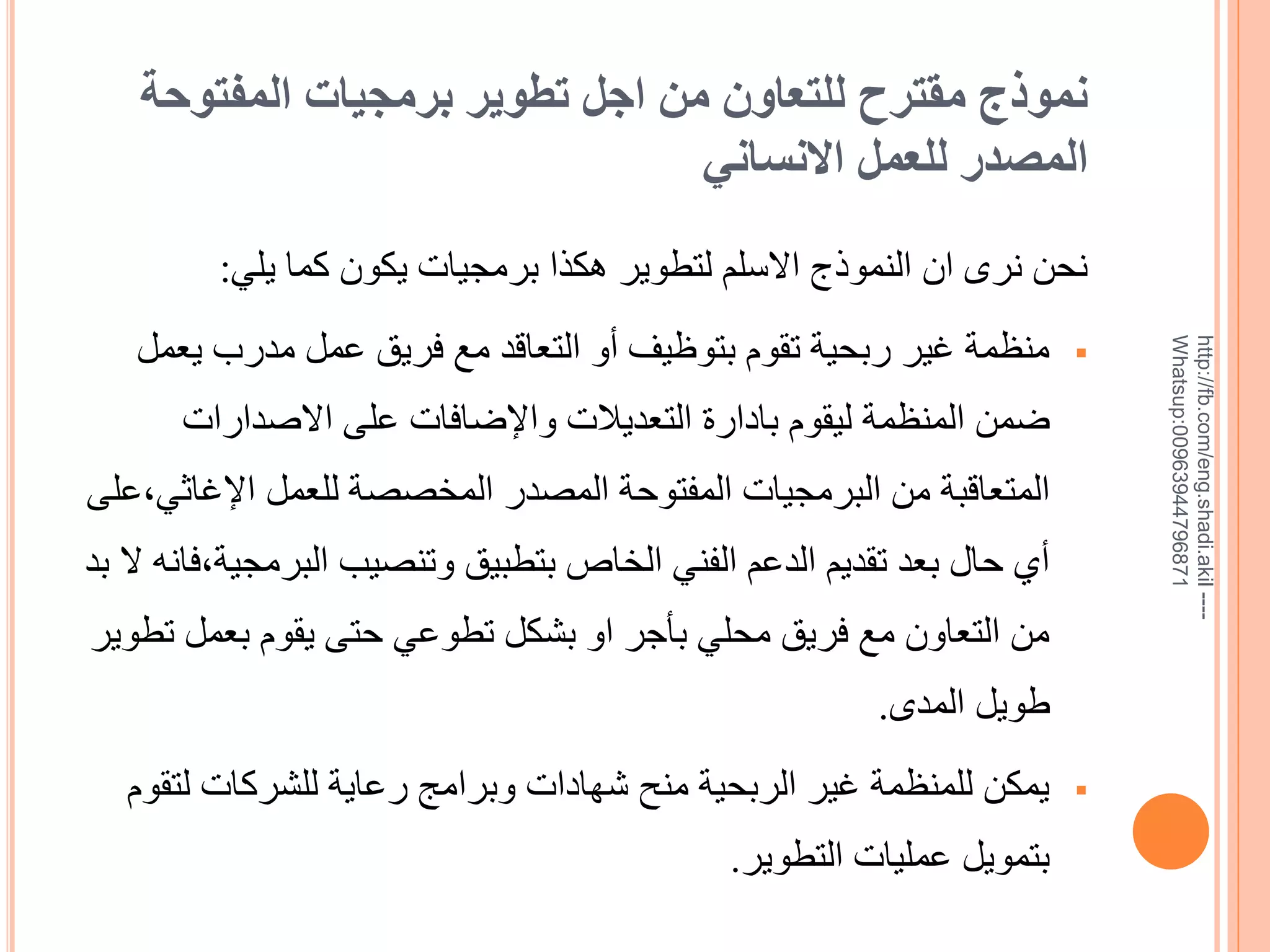 ‫نموذج مقترح للتعاون من اجل تطوير برمجيات المفتوحة‬
‫المصدر للعمل االنساني‬

‫--- ‪http://fb.com/eng.shadi.akil‬‬‫17869744936900:‪Whatsup‬‬

‫نحن نرى ان النموذج االسلم لتطوير هكذا برمجيات يكون كما يلي:‬
‫‪‬‬

‫منظمة غير ربحية تقوم بتوظيف خو التعاقد مع فريق عمل مدرب يعمل‬
‫ضمن المنظمة ليقوم بادارة التعديالت واإلضافات على االيدارات‬

‫المتعاقبة من البرمجيات المفتوحة المصدر المخصصة للعمل اإلغاثي,على‬
‫خي حال بعد تقديم الدعم الفني الخاص بتطبيق وتنصيب البرمجية,فانه ال بد‬
‫من التعاون مع فريق محلي بأجر او بشكل تطوعي حتى يقوم بعمل تطوير‬

‫طويل المدى.‬
‫‪‬‬

‫يمكن للمنظمة غير الربحية منح شهادات وبرامج رعاية للشركات لتقوم‬
‫بتمويل عمليات التطوير.‬

 