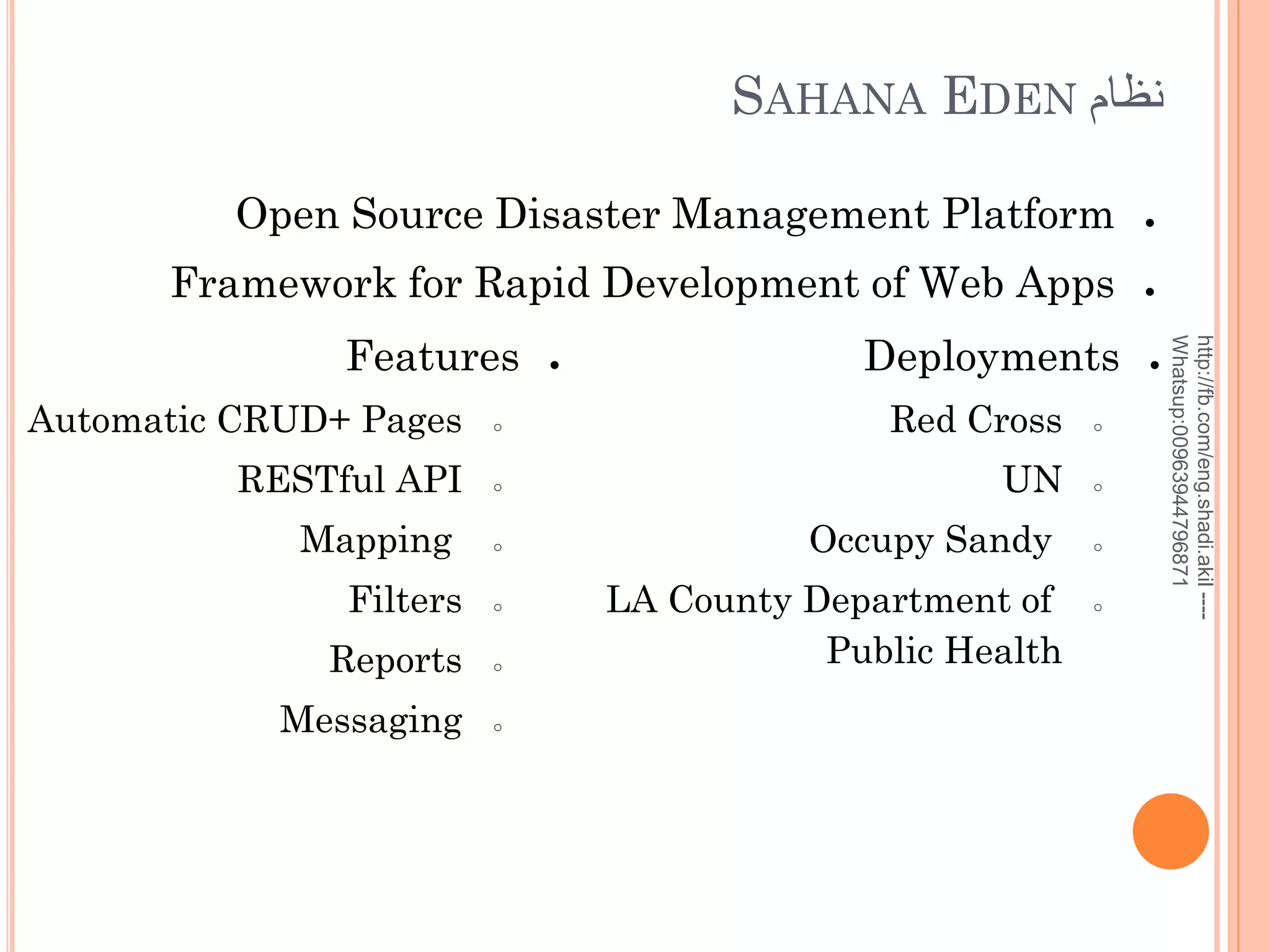 SAHANA EDEN ‫نظام‬
Open Source Disaster Management Platform

●

Framework for Rapid Development of Web Apps

●

●

Deployments

Automatic CRUD+ Pages

○

Red Cross

○

RESTful API

○

UN

○

Mapping

○

Filters

○

Reports

○

Messaging

○

Occupy Sandy
LA County Department of
Public Health

○

○

●

http://fb.com/eng.shadi.akil ---Whatsup:00963944796871

Features

 