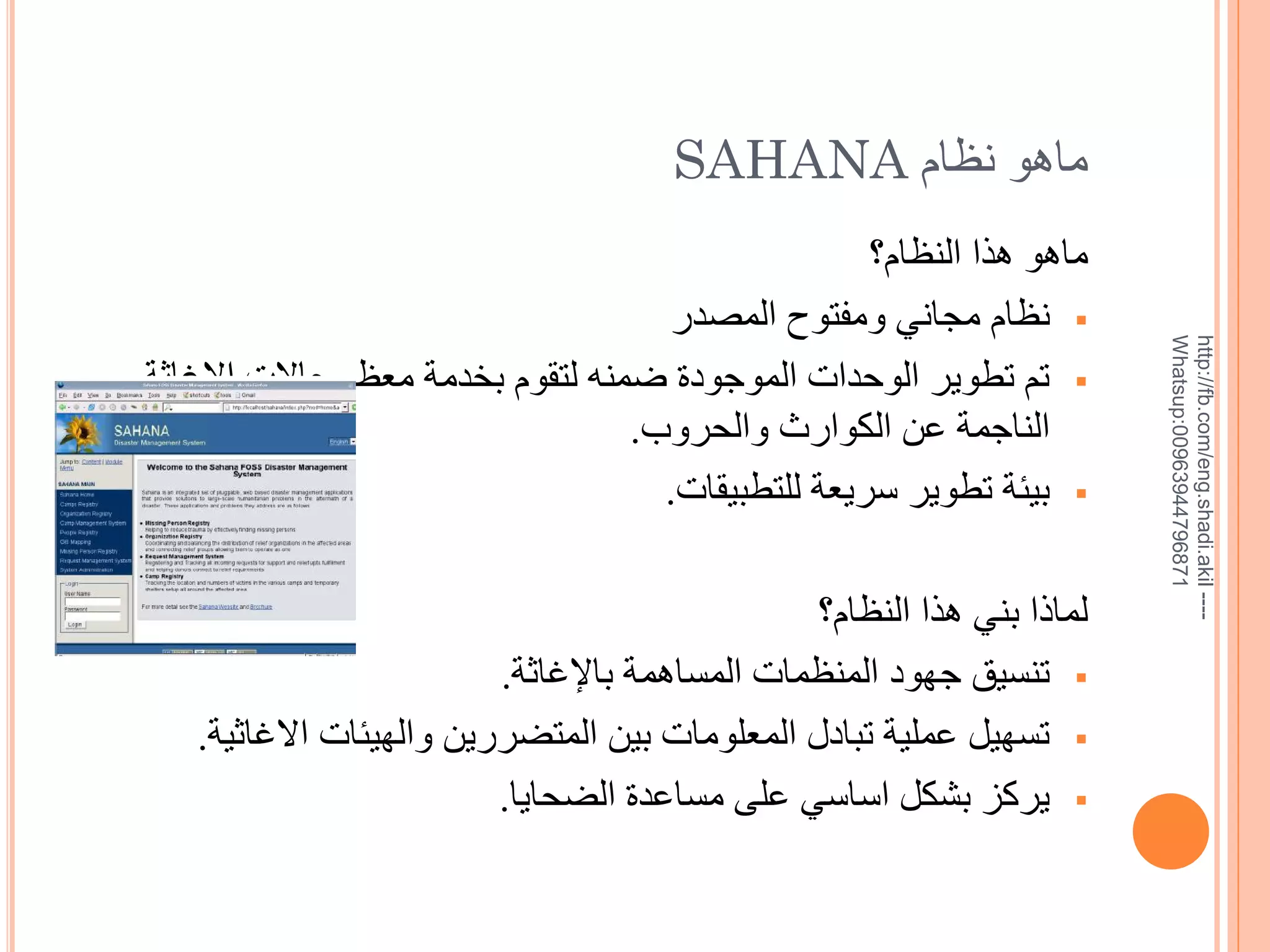 ‫--- ‪http://fb.com/eng.shadi.akil‬‬‫17869744936900:‪Whatsup‬‬

‫ماهو نظام ‪SAHANA‬‬
‫ماهو هذا النظام؟‬
‫‪ ‬نظام مجاني ومفتوح المصدر‬
‫‪ ‬تم تطوير الوحدات الموجودة ضمنه لتقوم بخدمة معظم حاالت اإلغاثة‬
‫الناجمة عن الكوارث والحروب.‬
‫‪ ‬بيئة تطوير سريعة للتطبيقات.‬
‫لماذا بني هذا النظام؟‬
‫‪ ‬تنسيق جهود المنظمات المساهمة باإلغاثة.‬
‫‪ ‬تسهيل عملية تبادل المعلومات بين المتضررين والهيئات االغاثية.‬
‫‪ ‬يركز بشكل اساسي على مساعدة الضحايا.‬

 