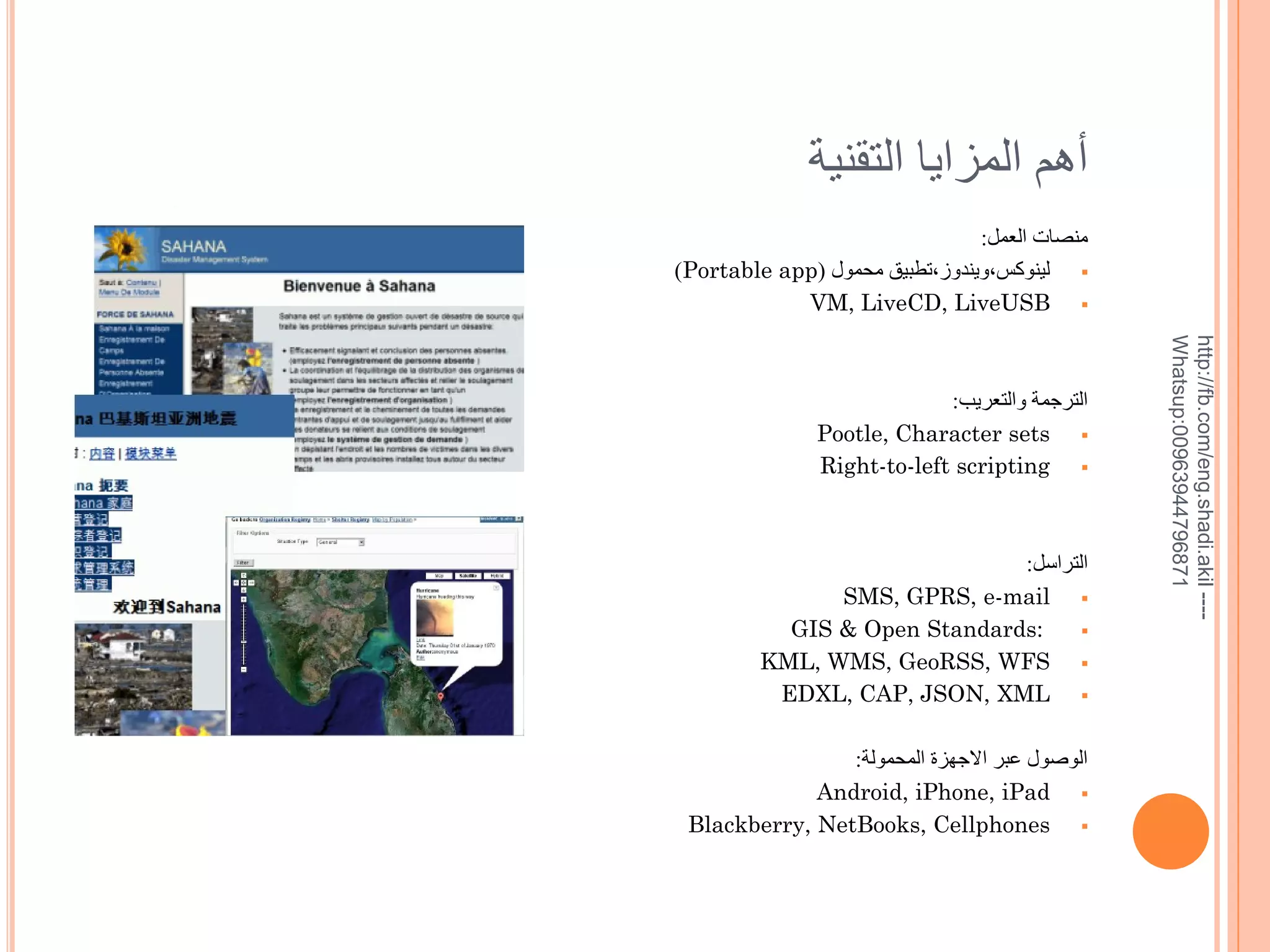 ‫خهم المزايا التقنية‬
:‫منصات العمل‬
)Portable app( ‫ لينوكس,ويندوز,تطبيق محمول‬
VM, LiveCD, LiveUSB 

:‫التراسل‬
SMS, GPRS, e-mail 
GIS & Open Standards:

KML, WMS, GeoRSS, WFS 
EDXL, CAP, JSON, XML 
:‫الويول عبر االجهزة المحمولة‬
Android, iPhone, iPad 
Blackberry, NetBooks, Cellphones 

http://fb.com/eng.shadi.akil ---Whatsup:00963944796871

:‫الترجمة والتعريب‬
Pootle, Character sets 
Right-to-left scripting 

 