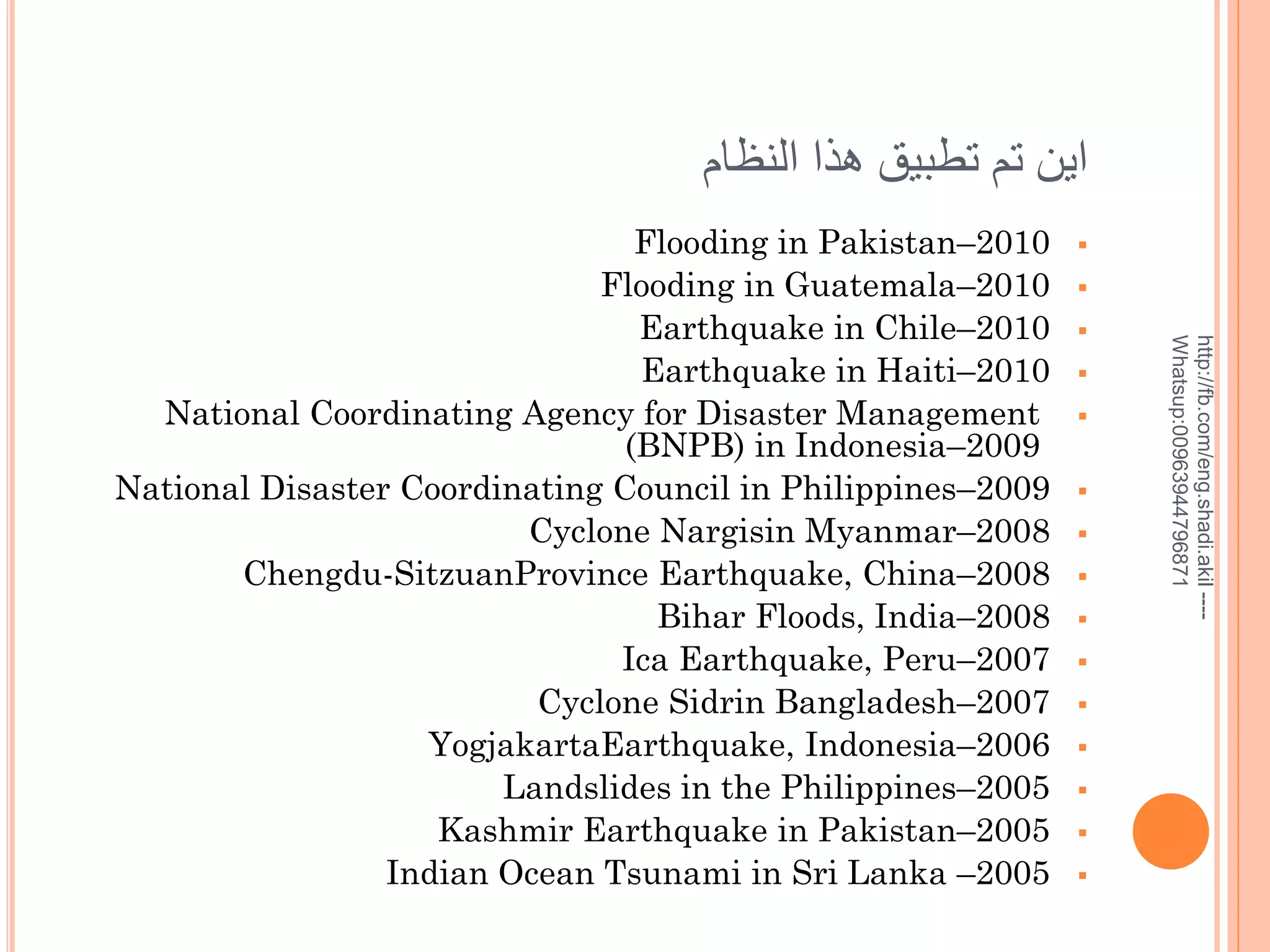 ‫اين تم تطبيق هذا النظام‬
















http://fb.com/eng.shadi.akil ---Whatsup:00963944796871

Flooding in Pakistan–2010
Flooding in Guatemala–2010
Earthquake in Chile–2010
Earthquake in Haiti–2010
National Coordinating Agency for Disaster Management
(BNPB) in Indonesia–2009
National Disaster Coordinating Council in Philippines–2009
Cyclone Nargisin Myanmar–2008
Chengdu-SitzuanProvince Earthquake, China–2008
Bihar Floods, India–2008
Ica Earthquake, Peru–2007
Cyclone Sidrin Bangladesh–2007
YogjakartaEarthquake, Indonesia–2006
Landslides in the Philippines–2005
Kashmir Earthquake in Pakistan–2005
Indian Ocean Tsunami in Sri Lanka –2005

 