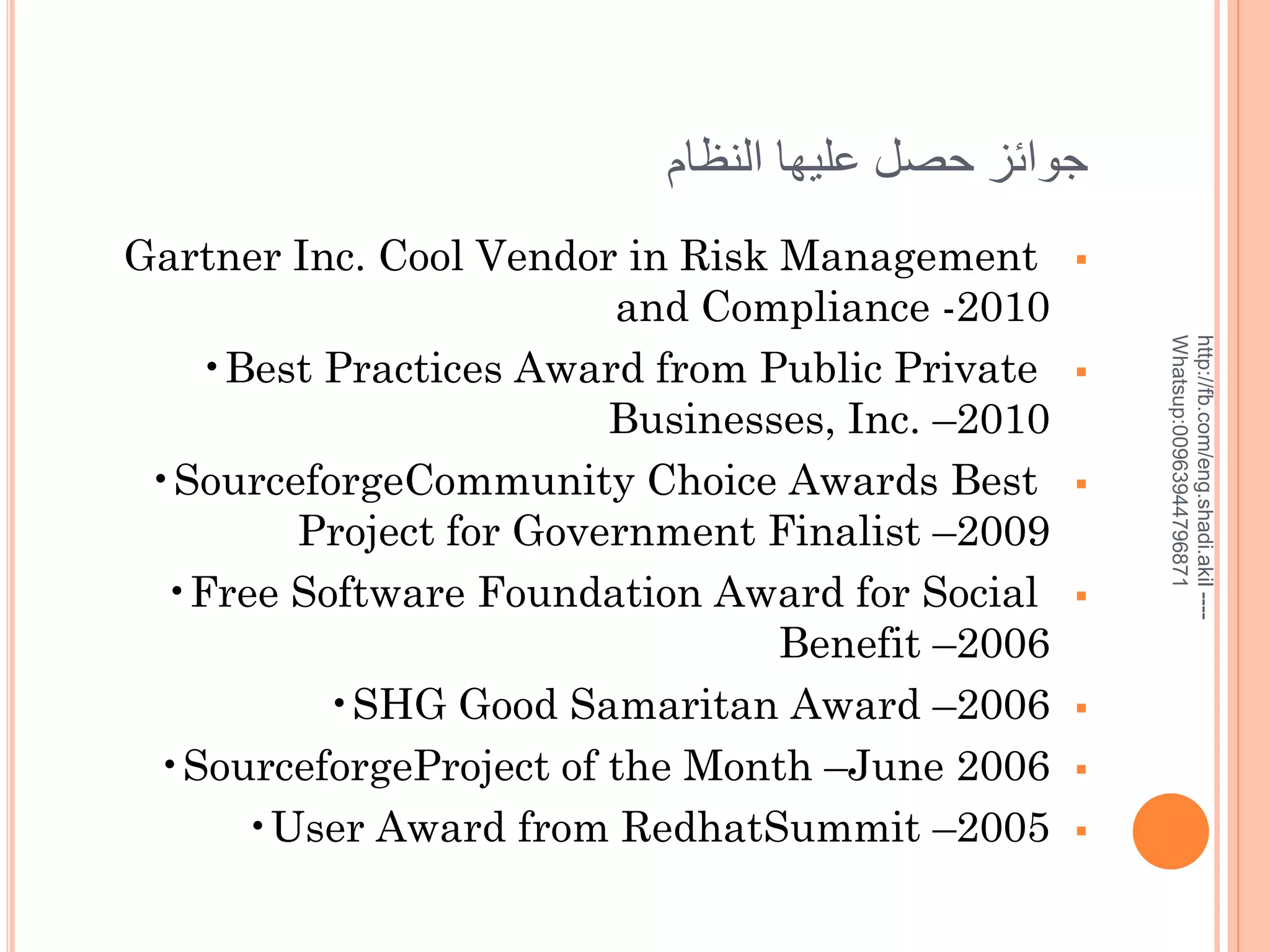 ‫جوائز حصل عليها النظام‬












http://fb.com/eng.shadi.akil ---Whatsup:00963944796871

Gartner Inc. Cool Vendor in Risk Management
and Compliance -2010
•Best Practices Award from Public Private
Businesses, Inc. –2010
•SourceforgeCommunity Choice Awards Best
Project for Government Finalist –2009
•Free Software Foundation Award for Social
Benefit –2006
•SHG Good Samaritan Award –2006
•SourceforgeProject of the Month –June 2006
•User Award from RedhatSummit –2005

 