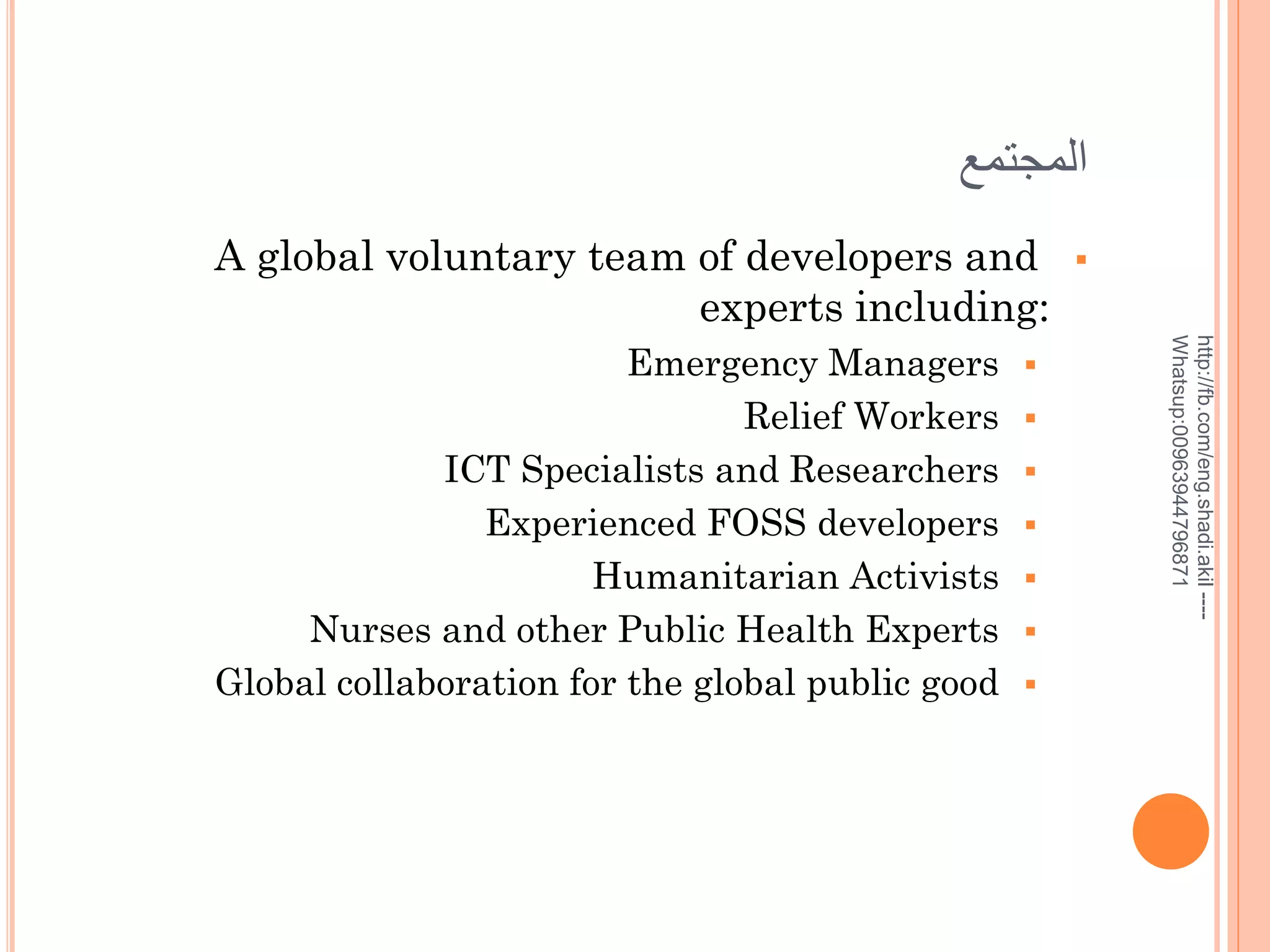 ‫المجتمع‬
A global voluntary team of developers and
experts including:









http://fb.com/eng.shadi.akil ---Whatsup:00963944796871

Emergency Managers
Relief Workers
ICT Specialists and Researchers
Experienced FOSS developers
Humanitarian Activists
Nurses and other Public Health Experts
Global collaboration for the global public good



 