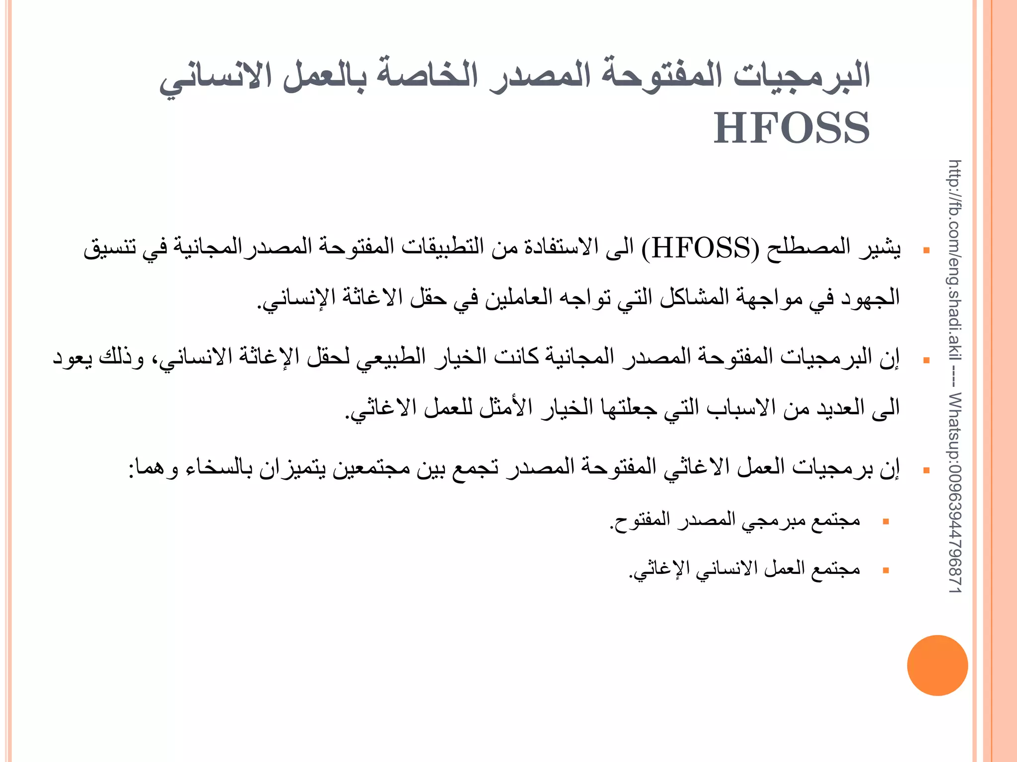 ‫17869744936900:‪http://fb.com/eng.shadi.akil ---- Whatsup‬‬

‫البرمجيات المفتوحة المصدر الخاصة بالعمل االنساني‬
‫‪HFOSS‬‬
‫‪‬‬

‫يشير المصطلح (‪ )HFOSS‬الى االستفادة من التطبيقات المفتوحة المصدرالمجانية في تنسيق‬
‫الجهود في مواجهة المشاكل التي تواجه العاملين في حقل االغاثة اإلنساني.‬

‫‪‬‬

‫إن البرمجيات المفتوحة المصدر المجانية كانت الخيار الطبيعي لحقل اإلغاثة االنساني, وذلك يعود‬
‫الى العديد من االسباب التي جعلتها الخيار األمثل للعمل االغاثي.‬

‫‪‬‬

‫إن برمجيات العمل االغاثي المفتوحة المصدر تجمع بين مجتمعين يتميزان بالسخاء وهما:‬
‫‪‬‬

‫مجتمع مبرمجي المصدر المفتوح.‬

‫‪‬‬

‫مجتمع العمل االنساني اإلغاثي.‬

 