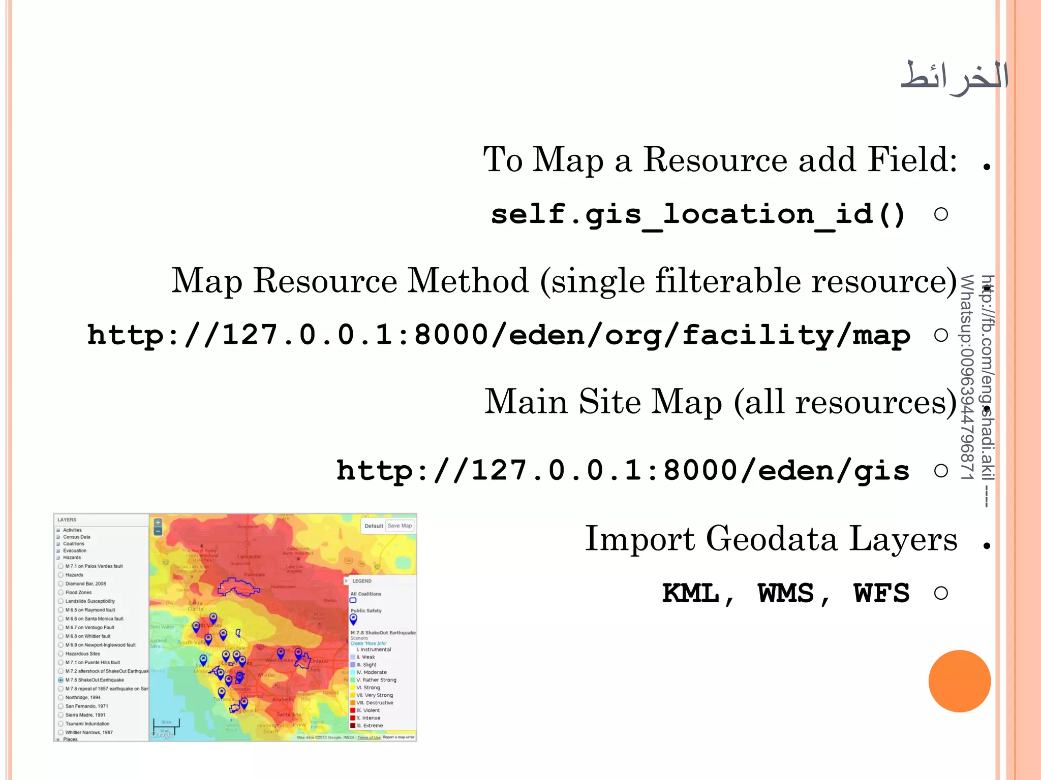‫الخرائط‬
To Map a Resource add Field:

●

self.gis_location_id() ○

http://127.0.0.1:8000/eden/org/facility/map ○

http://fb.com/eng.shadi.akil ---Whatsup:00963944796871

Map Resource Method (single filterable resource)
Main Site Map (all resources)
http://127.0.0.1:8000/eden/gis ○

Import Geodata Layers
KML, WMS, WFS ○

●

●

●

 
