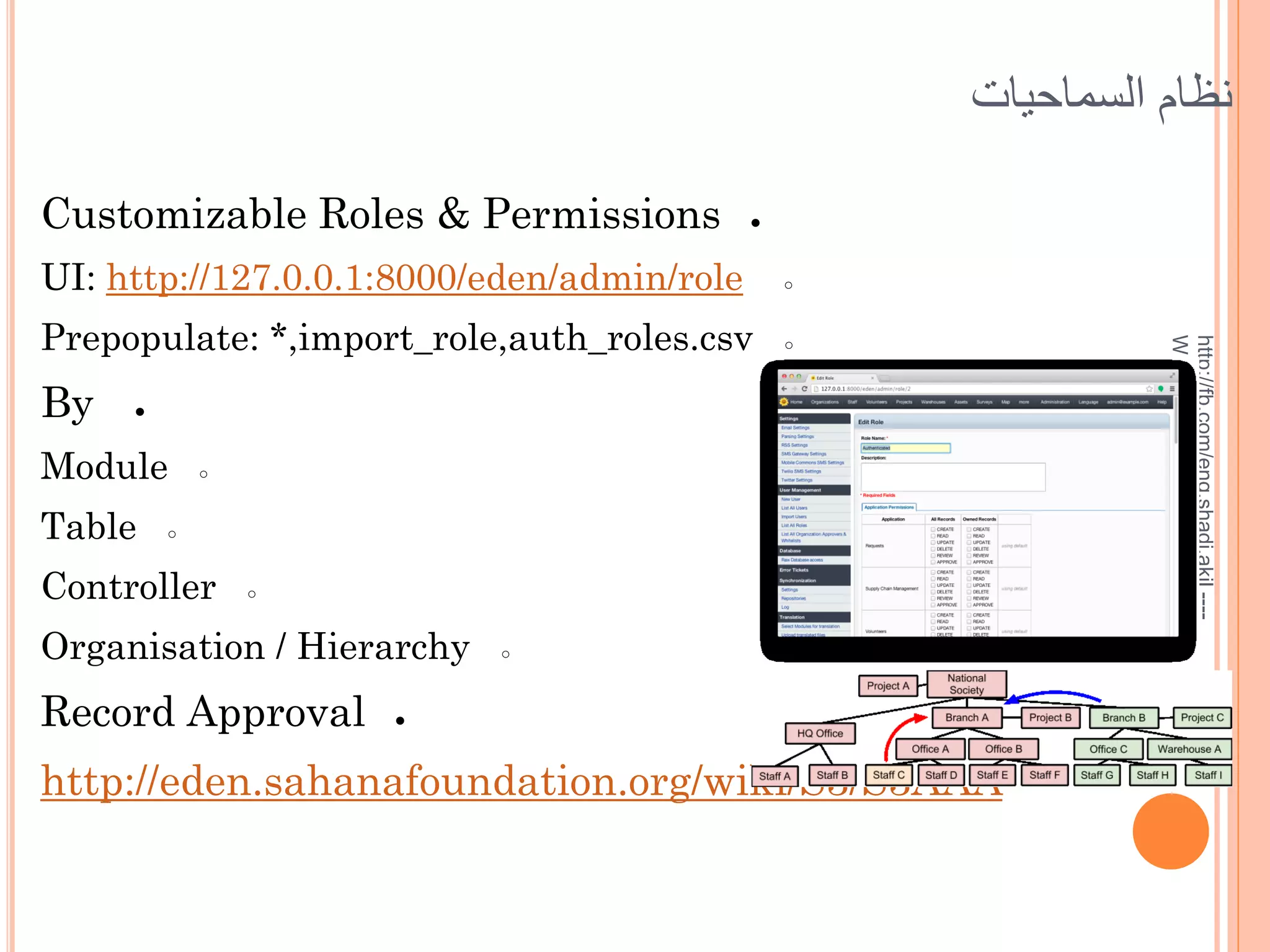 ‫نظام السماحيات‬
Customizable Roles & Permissions

●
○

Prepopulate: *,import_role,auth_roles.csv

○

By

●

Module
Table

○

○

Controller

○

Organisation / Hierarchy

Record Approval

○

●

http://eden.sahanafoundation.org/wiki/S3/S3AAA

http://fb.com/eng.shadi.akil ---Whatsup:00963944796871

UI: http://127.0.0.1:8000/eden/admin/role

 