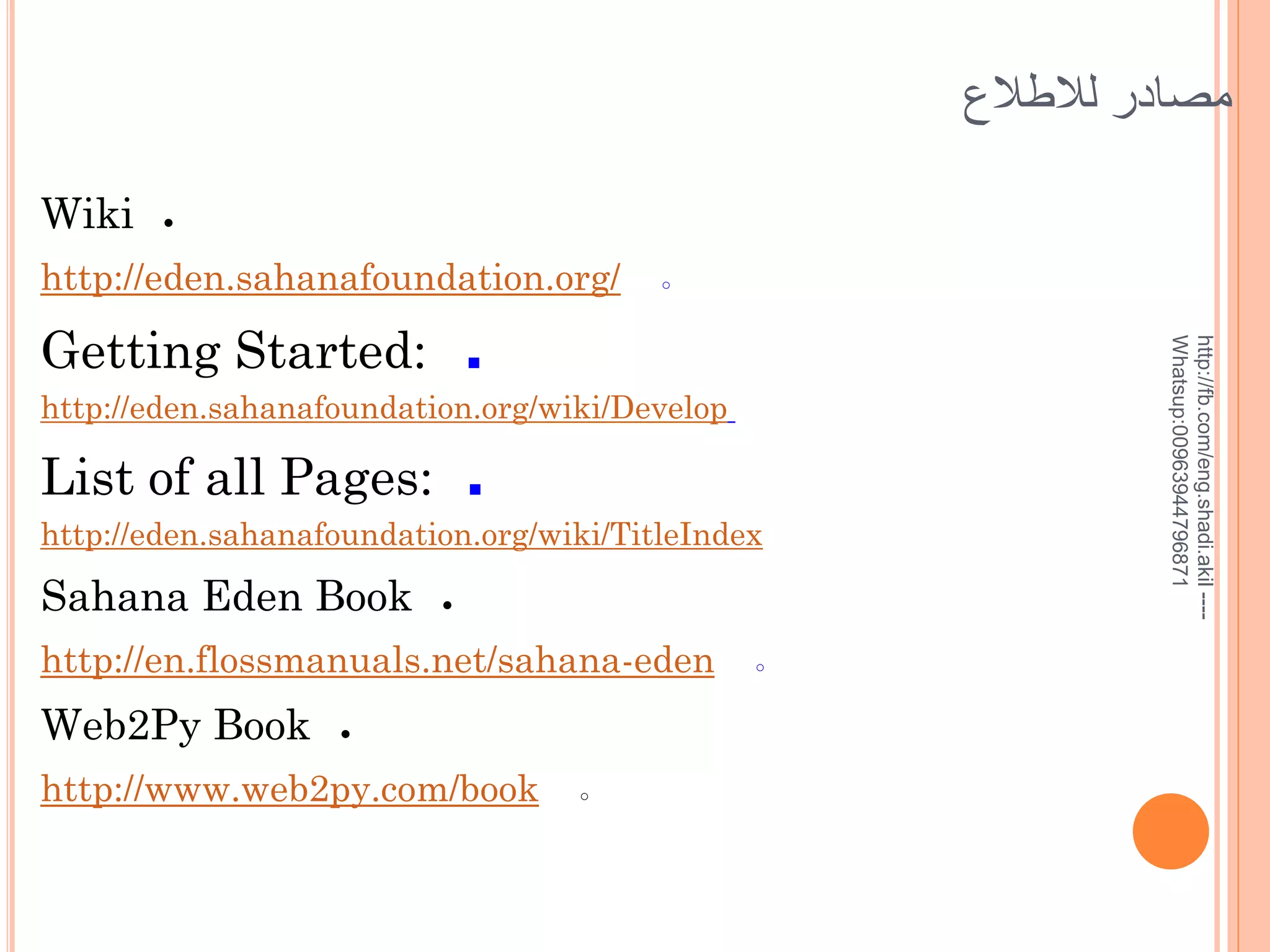 ‫مصادر لالطالع‬
Wiki

●

http://eden.sahanafoundation.org/
■

http://eden.sahanafoundation.org/wiki/Develop

List of all Pages:

■

http://eden.sahanafoundation.org/wiki/TitleIndex

Sahana Eden Book

●

http://en.flossmanuals.net/sahana-eden

Web2Py Book

●

http://www.web2py.com/book

○

○

http://fb.com/eng.shadi.akil ---Whatsup:00963944796871

Getting Started:

○

 