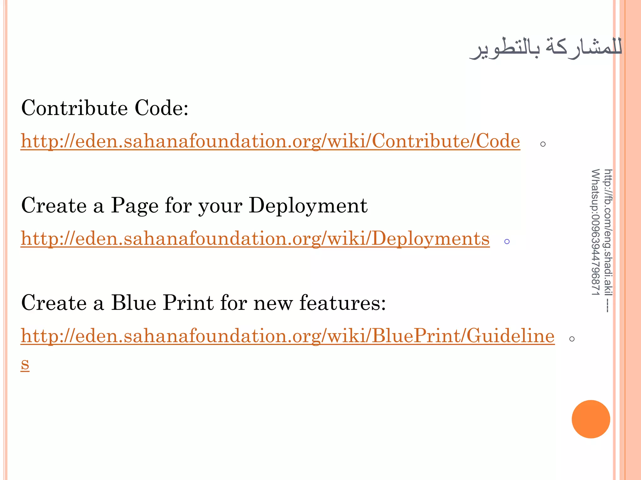 ‫للمشاركة بالتطوير‬
Contribute Code:
http://eden.sahanafoundation.org/wiki/Contribute/Code

○
http://fb.com/eng.shadi.akil ---Whatsup:00963944796871

Create a Page for your Deployment
http://eden.sahanafoundation.org/wiki/Deployments

○

Create a Blue Print for new features:
http://eden.sahanafoundation.org/wiki/BluePrint/Guideline
s

○

 