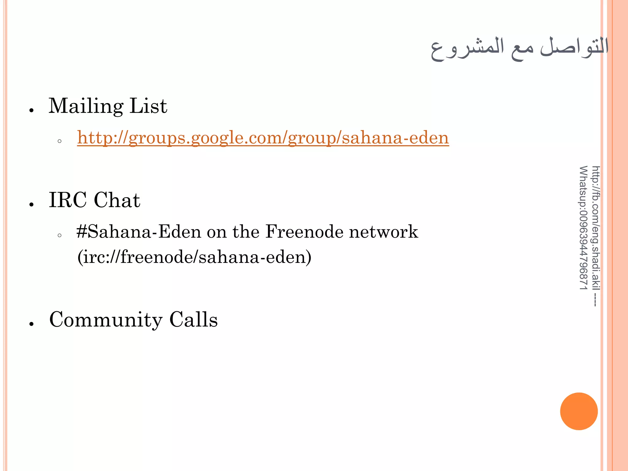 ‫التوايل مع المشروع‬
●

Mailing List
○

IRC Chat
○

●

#Sahana-Eden on the Freenode network
(irc://freenode/sahana-eden)

Community Calls

http://fb.com/eng.shadi.akil ---Whatsup:00963944796871

●

http://groups.google.com/group/sahana-eden

 