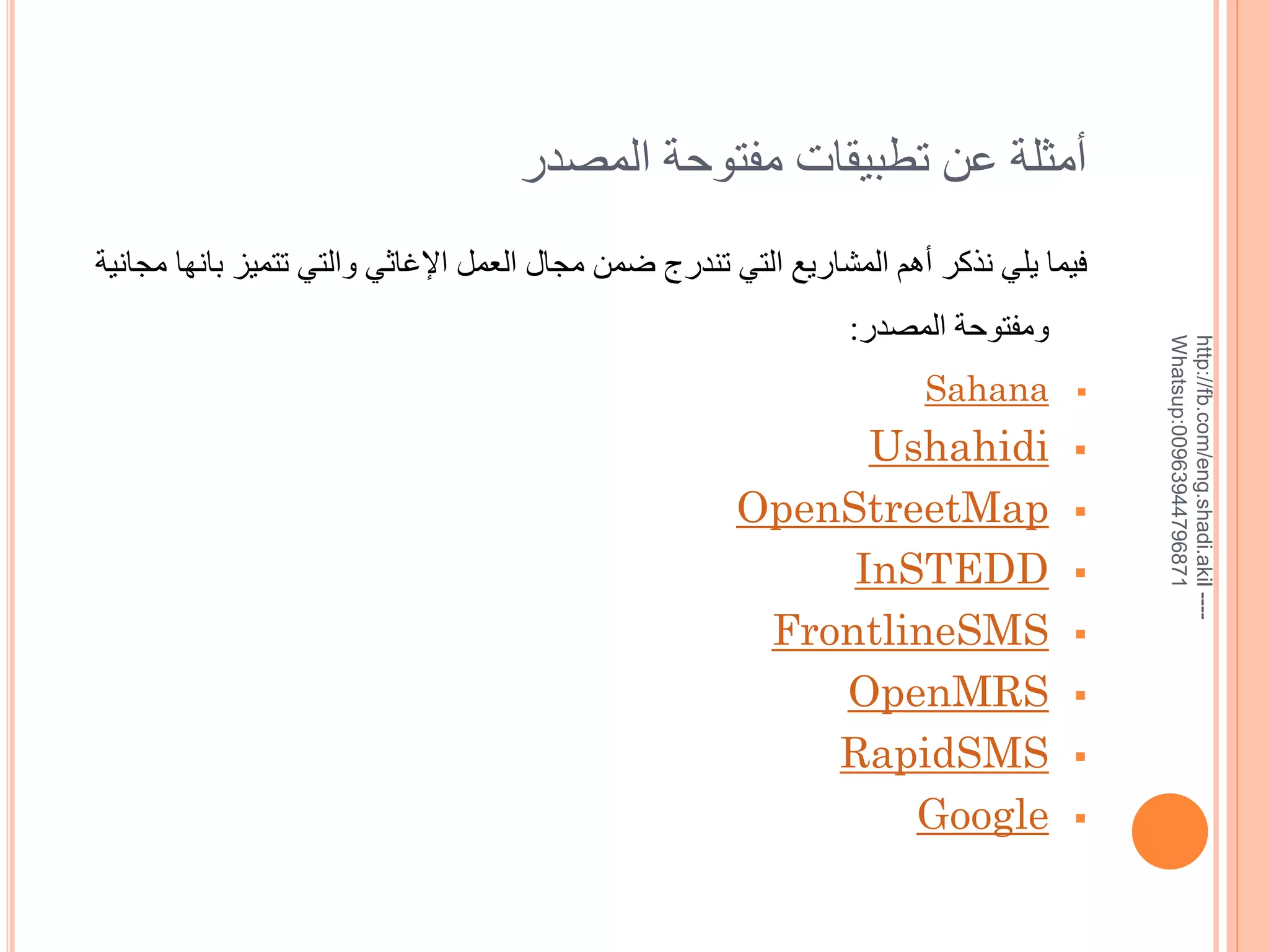 ‫خمثلة عن تطبيقات مفتوحة المصدر‬

‫--- ‪http://fb.com/eng.shadi.akil‬‬‫17869744936900:‪Whatsup‬‬

‫فيما يلي نذكر خهم المشاريع التي تندرج ضمن مجال العمل اإلغاثي والتي تتميز بانها مجانية‬
‫ومفتوحة المصدر:‬
‫‪‬‬

‫‪‬‬

‫‪‬‬
‫‪‬‬
‫‪‬‬

‫‪‬‬
‫‪‬‬
‫‪‬‬

‫‪Sahana‬‬

‫‪Ushahidi‬‬
‫‪OpenStreetMap‬‬
‫‪InSTEDD‬‬
‫‪FrontlineSMS‬‬
‫‪OpenMRS‬‬
‫‪RapidSMS‬‬
‫‪Google‬‬

 