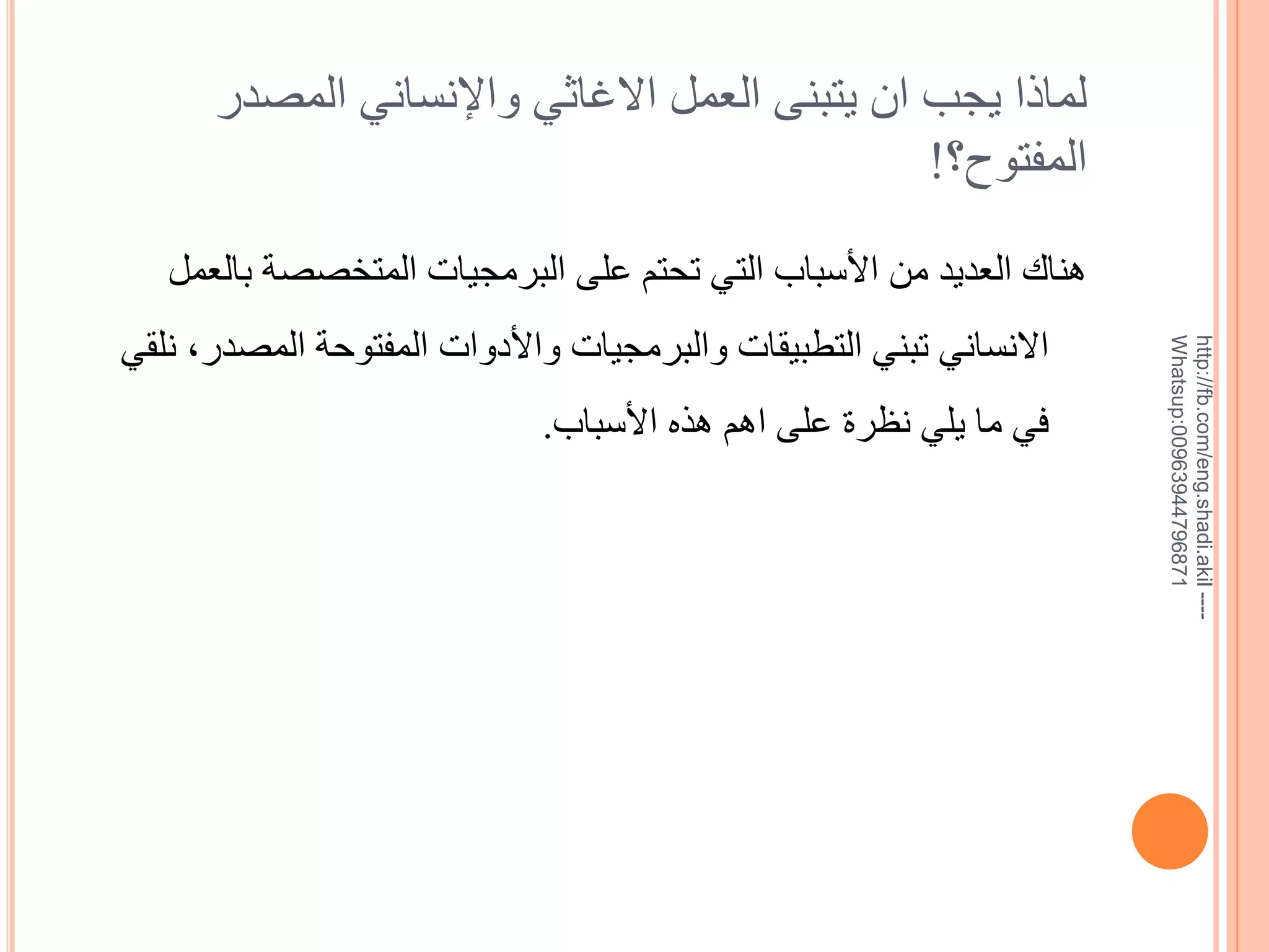 ‫لماذا يجب ان يتبنى العمل االغاثي واإلنساني المصدر‬
‫المفتوح؟!‬

‫--- ‪http://fb.com/eng.shadi.akil‬‬‫17869744936900:‪Whatsup‬‬

‫هناك العديد من األسباب التي تحتم على البرمجيات المتخصصة بالعمل‬
‫االنساني تبني التطبيقات والبرمجيات واألدوات المفتوحة المصدر, نلقي‬
‫في ما يلي نظرة على اهم هذه األسباب.‬

 