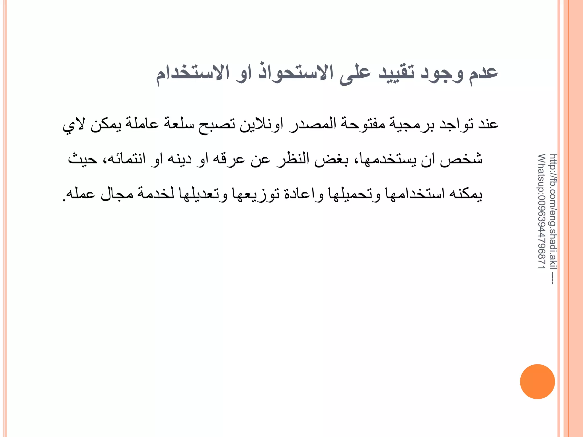 ‫عدم وجود تقييد على االستحواذ او االستخدام‬

‫--- ‪http://fb.com/eng.shadi.akil‬‬‫17869744936900:‪Whatsup‬‬

‫عند تواجد برمجية مفتوحة المصدر اونالين تصبح سلعة عاملة يمكن الي‬
‫شخص ان يستخدمها, بغض النظر عن عرقه او دينه او انتمائه, حيث‬
‫يمكنه استخدامها وتحميلها واعادة توزيعها وتعديلها لخدمة مجال عمله.‬

 