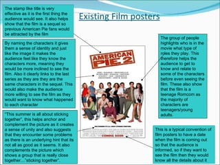 Existing Film posters The group of people highlights who is in the movie what type of roles they play. This therefore helps the audience to get to know and relate to some of the characters before even seeing the film. These also show that the film is a teenage Romcom as the majority of characters are teenagers/young adults. “ This summer is all about sticking together”, this helps anchor and complement the picture as it creates a sense of unity and also suggests that they encounter some problems as there is an underlying hint that its not all as good as it seems. It also complements the picture which shows a group that is really close together…”sticking together”. By naming the characters it gives them a sense of identity and just like the image it makes the audience feel like they know the characters more, meaning they would be more inclined to see the film. Also it clearly links to the last series as they are they are the same characters in the sequel. This would also make the audience more willing to see the film as they would want to know what happened to each character The stamp like title is very effective as it is the first thing the audience would see. It also helps show that the film is a sequel so previous American Pie fans would be attracted by the film This is a typical convention of film posters to have a date when the film is coming out so that the audience is informed, so if they want to see the film then they would know all the details about it 