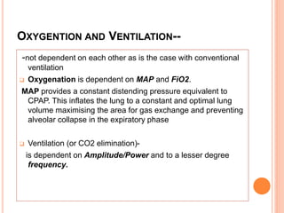 OXYGENTION AND VENTILATION--
-not dependent on each other as is the case with conventional
ventilation
 Oxygenation is dependent on MAP and FiO2.
MAP provides a constant distending pressure equivalent to
CPAP. This inflates the lung to a constant and optimal lung
volume maximising the area for gas exchange and preventing
alveolar collapse in the expiratory phase
 Ventilation (or CO2 elimination)-
is dependent on Amplitude/Power and to a lesser degree
frequency.
 