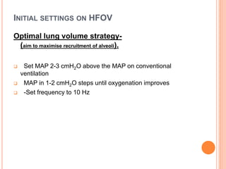 INITIAL SETTINGS ON HFOV
Optimal lung volume strategy-
(aim to maximise recruitment of alveoli).
 Set MAP 2-3 cmH2O above the MAP on conventional
ventilation
 MAP in 1-2 cmH2O steps until oxygenation improves
 -Set frequency to 10 Hz
 
