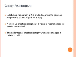 CHEST RADIOGRAPH
 Initial chest radiograph at 1-2 hrs to determine the baseline
lung volume on HFOV (aim for 8 ribs).
 A follow-up chest radiograph in 4-6 hours is recommended to
assess the expansion.
 Thereafter repeat chest radiography with acute changes in
patient condition.
 