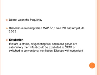  Do not wean the frequency
 Discontinue weaning when MAP 8-10 cm H2O and Amplitude
20-25
 Extubation-
If infant is stable, oxygenating well and blood gases are
satisfactory then infant could be extubated to CPAP or
switched to conventional ventilation. Discuss with consultant
 