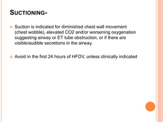 SUCTIONING-
 Suction is indicated for diminished chest wall movement
(chest wobble), elevated CO2 and/or worsening oxygenation
suggesting airway or ET tube obstruction, or if there are
visible/audible secretions in the airway.
 Avoid in the first 24 hours of HFOV, unless clinically indicated
 