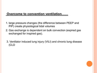 Overcome to convention ventilation……
1. large pressure changes (the difference between PEEP and
PIP) create physiological tidal volumes
2. Gas exchange is dependent on bulk convection (expired gas
exchanged for inspired gas).
3. Ventilator induced lung injury (VILI) and chronic lung disease
(CLD
 