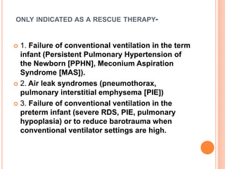ONLY INDICATED AS A RESCUE THERAPY-
 1. Failure of conventional ventilation in the term
infant (Persistent Pulmonary Hypertension of
the Newborn [PPHN], Meconium Aspiration
Syndrome [MAS]).
 2. Air leak syndromes (pneumothorax,
pulmonary interstitial emphysema [PIE])
 3. Failure of conventional ventilation in the
preterm infant (severe RDS, PIE, pulmonary
hypoplasia) or to reduce barotrauma when
conventional ventilator settings are high.
 