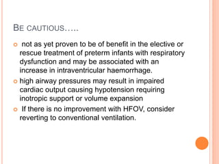 BE CAUTIOUS…..
 not as yet proven to be of benefit in the elective or
rescue treatment of preterm infants with respiratory
dysfunction and may be associated with an
increase in intraventricular haemorrhage.
 high airway pressures may result in impaired
cardiac output causing hypotension requiring
inotropic support or volume expansion
 If there is no improvement with HFOV, consider
reverting to conventional ventilation.
 