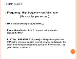 TERMINOLOGY-
 Frequency- High frequency ventilation rate
(Hz = cycles per second)
 MAP- Mean airway pressure (cmH2O)
 Power /Amplitude- delta P or power is the variation
around the MAP
 PLATEAU PRESSURE (Ppause) – The plateau pressure
(PP) is the pressure applied to small airways and alveoli. It is
measured during an inspiratory pause on the ventilator. The
goal plateau pressure is
 