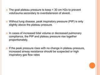  The goal plateau pressure to keep < 30 cm H2o to prevent
volutrauma secondary to overdistension of alveoli.
 Without lung disease, peak inspiratory pressure (PIP) is only
slightly above the plateau pressure.
 In cases of increased tidal volume or decreased pulmonary
compliance, the PIP and plateau pressure rise together
proportionately.
 If the peak pressure rises with no change in plateau pressure,
increased airway resistance should be suspected or high
inspiratory gas flow rates
 