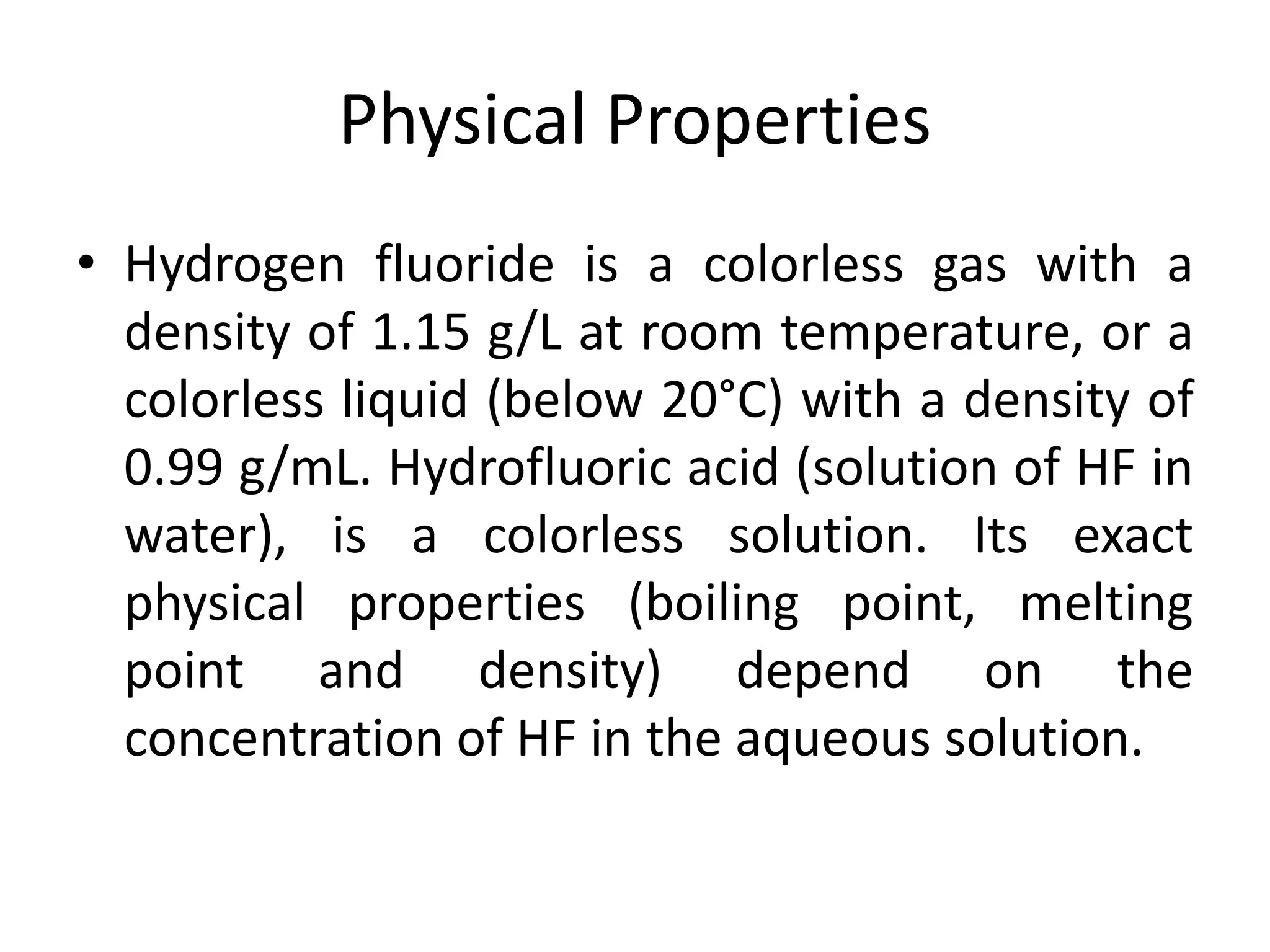 Physical Properties
• Hydrogen fluoride is a colorless gas with a
density of 1.15 g/L at room temperature, or a
colorless liquid (below 20°C) with a density of
0.99 g/mL. Hydrofluoric acid (solution of HF in
water), is a colorless solution. Its exact
physical properties (boiling point, melting
point and density) depend on the
concentration of HF in the aqueous solution.
 