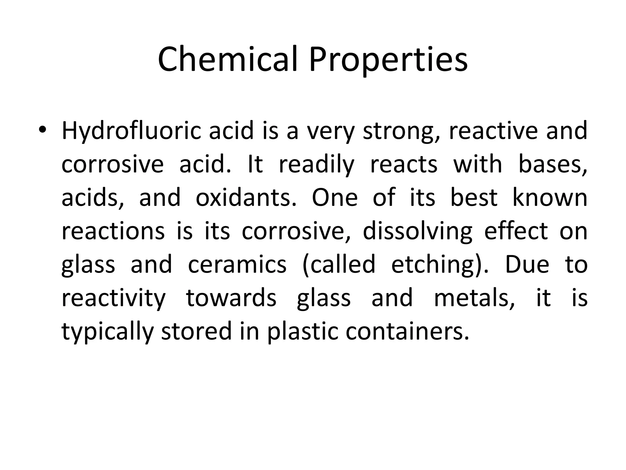 Chemical Properties
• Hydrofluoric acid is a very strong, reactive and
corrosive acid. It readily reacts with bases,
acids, and oxidants. One of its best known
reactions is its corrosive, dissolving effect on
glass and ceramics (called etching). Due to
reactivity towards glass and metals, it is
typically stored in plastic containers.
 