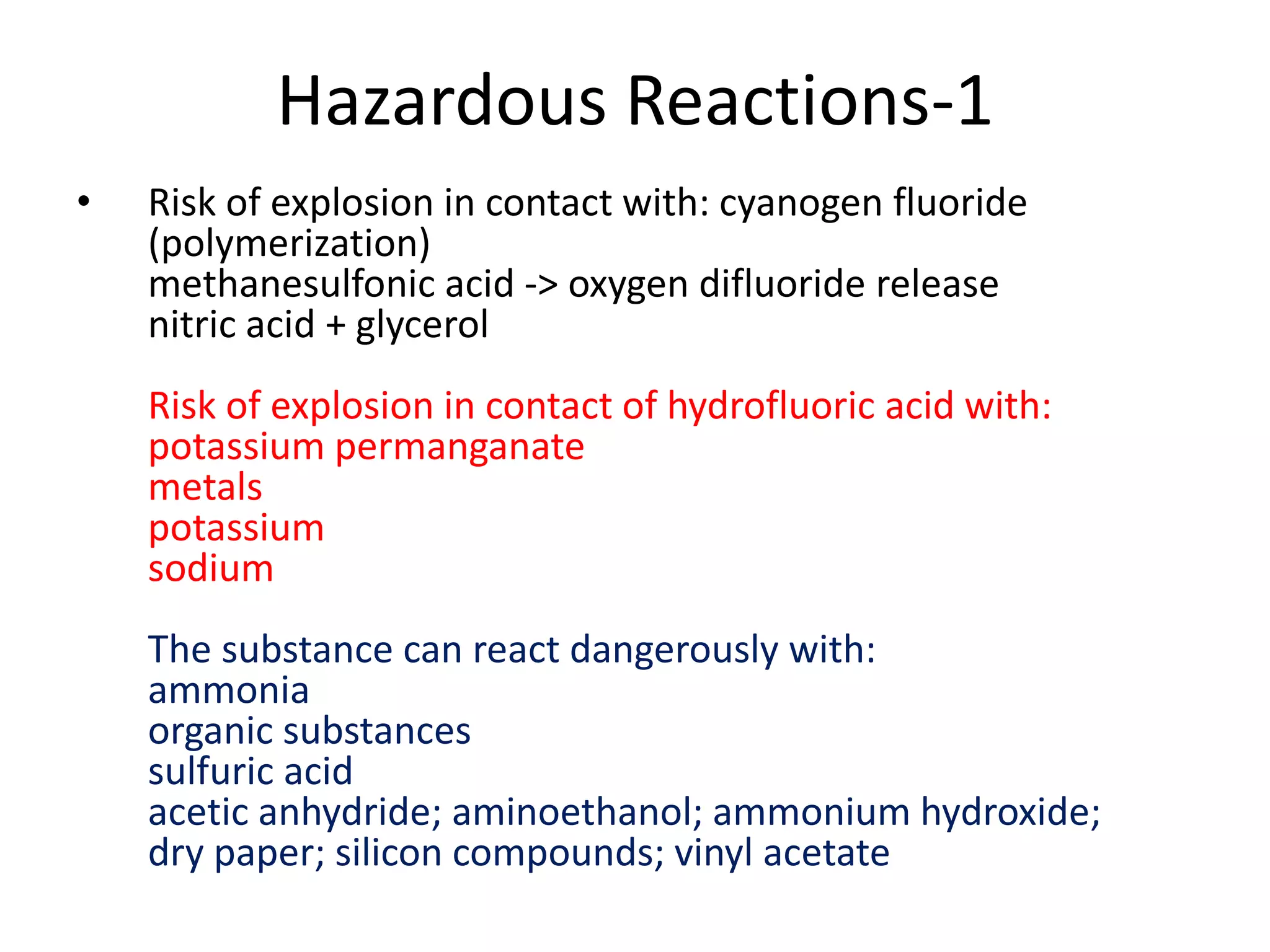 Hazardous Reactions-1
• Risk of explosion in contact with: cyanogen fluoride
(polymerization)
methanesulfonic acid -> oxygen difluoride release
nitric acid + glycerol
Risk of explosion in contact of hydrofluoric acid with:
potassium permanganate
metals
potassium
sodium
The substance can react dangerously with:
ammonia
organic substances
sulfuric acid
acetic anhydride; aminoethanol; ammonium hydroxide;
dry paper; silicon compounds; vinyl acetate
 