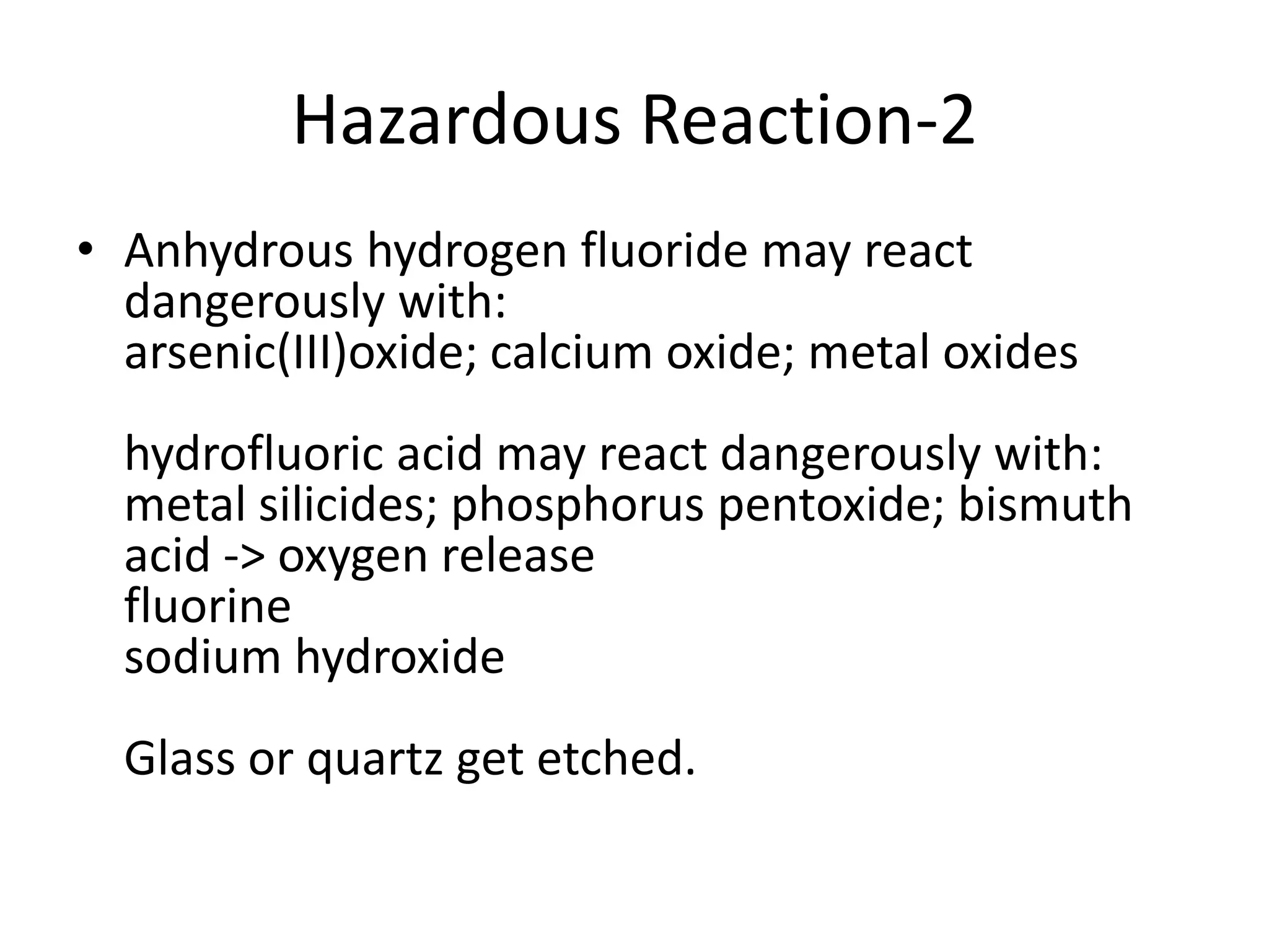 Hazardous Reaction-2
• Anhydrous hydrogen fluoride may react
dangerously with:
arsenic(III)oxide; calcium oxide; metal oxides
hydrofluoric acid may react dangerously with:
metal silicides; phosphorus pentoxide; bismuth
acid -> oxygen release
fluorine
sodium hydroxide
Glass or quartz get etched.
 