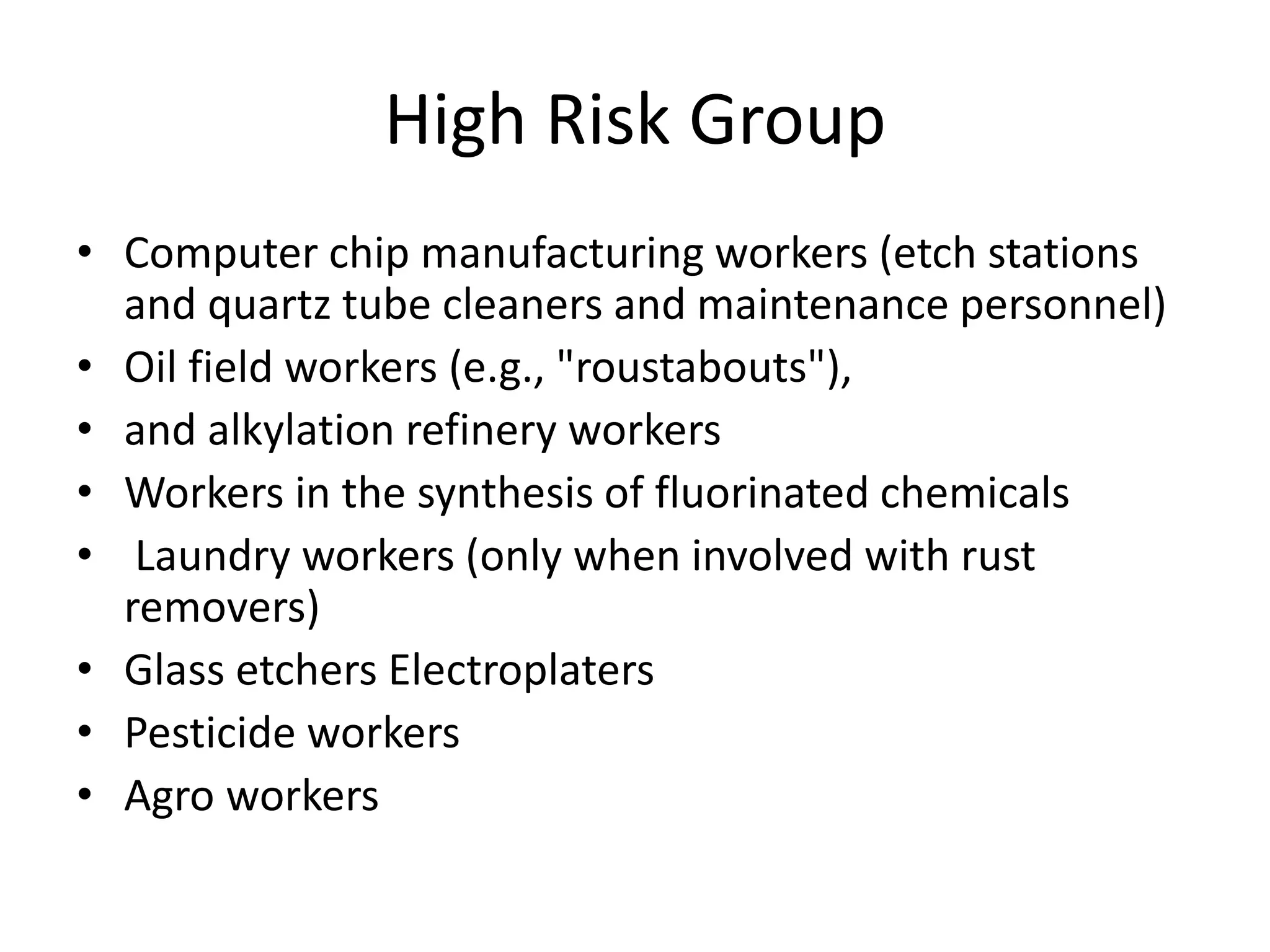 High Risk Group
• Computer chip manufacturing workers (etch stations
and quartz tube cleaners and maintenance personnel)
• Oil field workers (e.g., "roustabouts"),
• and alkylation refinery workers
• Workers in the synthesis of fluorinated chemicals
• Laundry workers (only when involved with rust
removers)
• Glass etchers Electroplaters
• Pesticide workers
• Agro workers
 