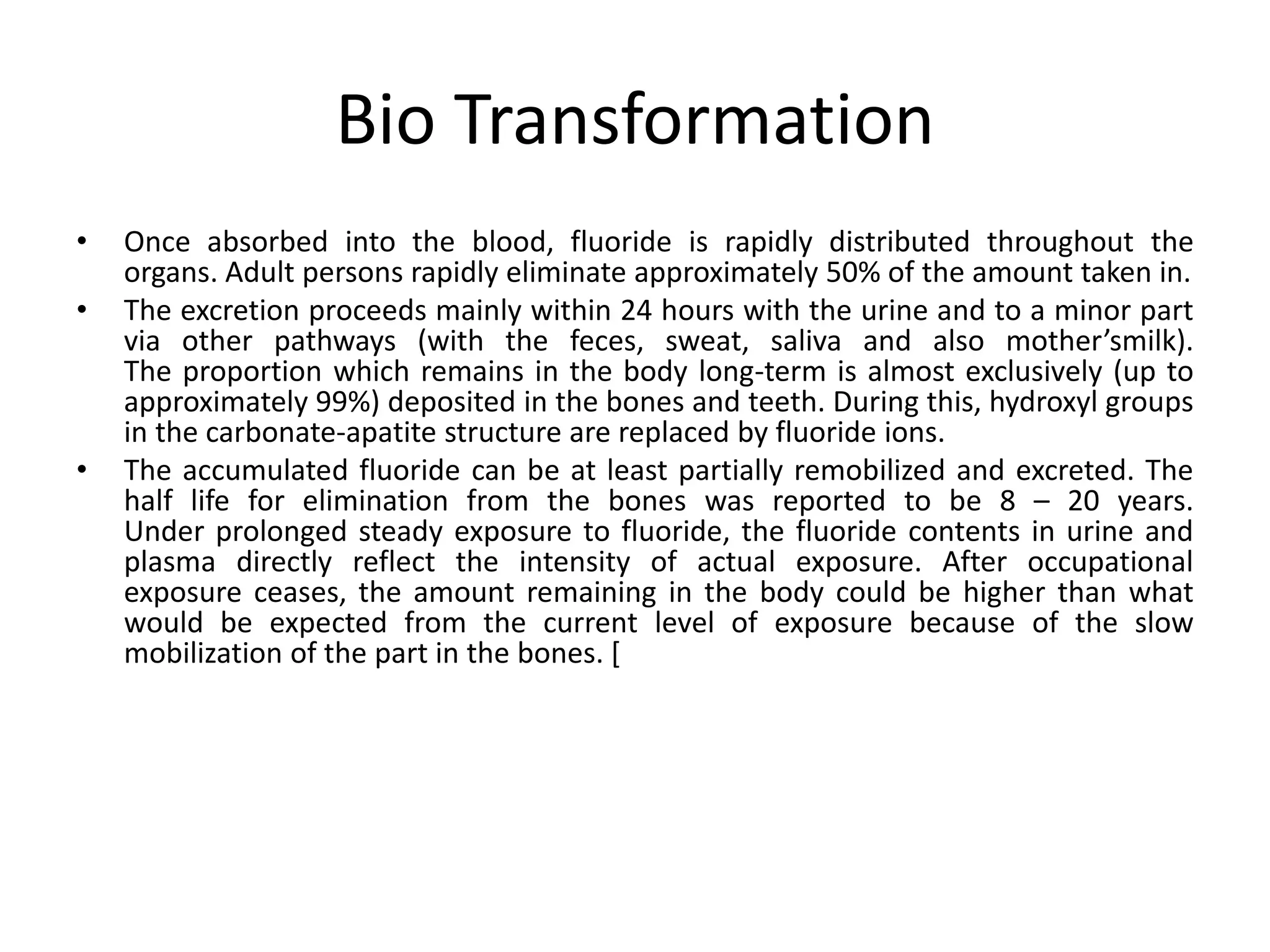 Bio Transformation
• Once absorbed into the blood, fluoride is rapidly distributed throughout the
organs. Adult persons rapidly eliminate approximately 50% of the amount taken in.
• The excretion proceeds mainly within 24 hours with the urine and to a minor part
via other pathways (with the feces, sweat, saliva and also mother’smilk).
The proportion which remains in the body long-term is almost exclusively (up to
approximately 99%) deposited in the bones and teeth. During this, hydroxyl groups
in the carbonate-apatite structure are replaced by fluoride ions.
• The accumulated fluoride can be at least partially remobilized and excreted. The
half life for elimination from the bones was reported to be 8 – 20 years.
Under prolonged steady exposure to fluoride, the fluoride contents in urine and
plasma directly reflect the intensity of actual exposure. After occupational
exposure ceases, the amount remaining in the body could be higher than what
would be expected from the current level of exposure because of the slow
mobilization of the part in the bones. [
 