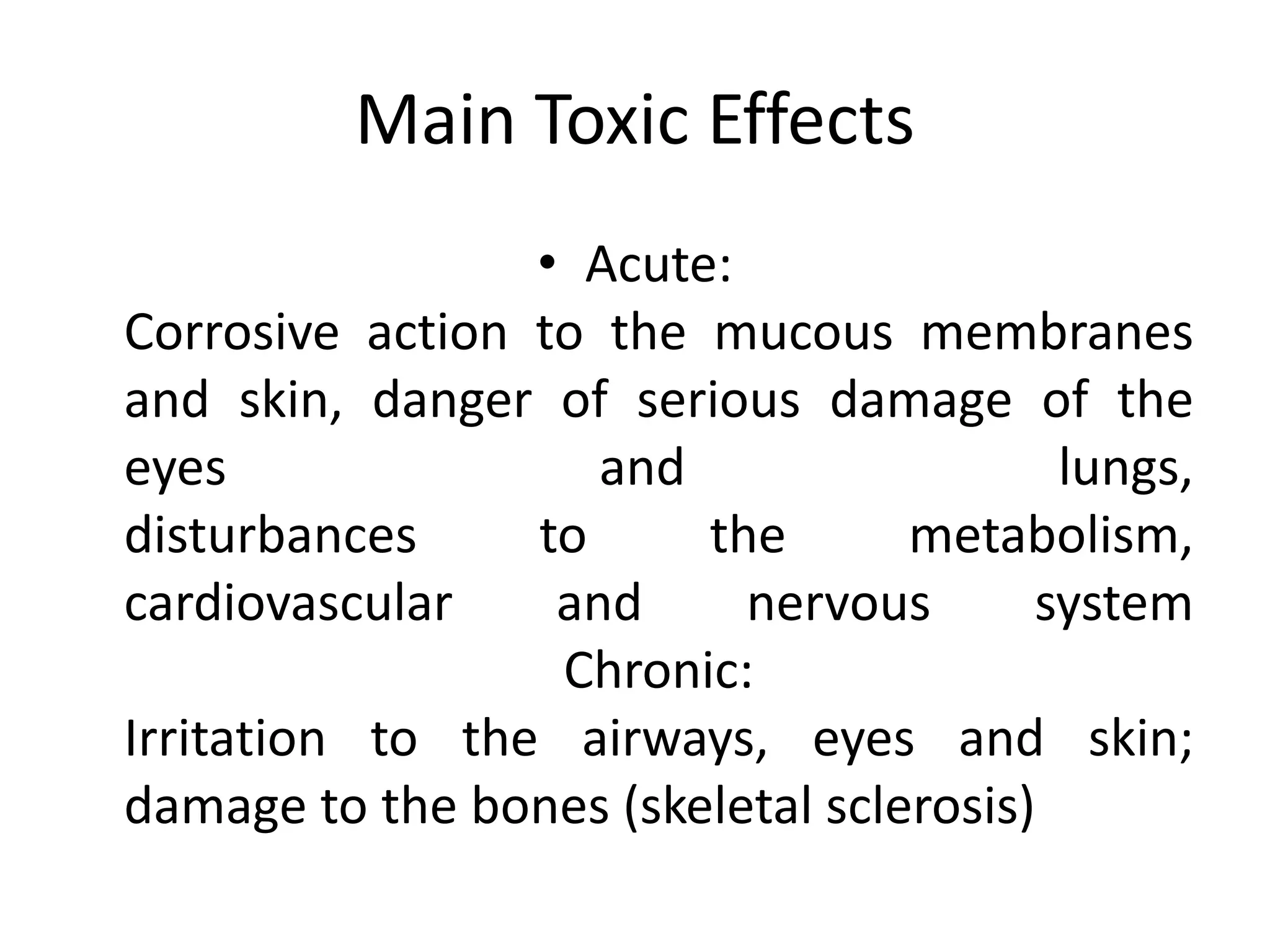Main Toxic Effects
• Acute:
Corrosive action to the mucous membranes
and skin, danger of serious damage of the
eyes and lungs,
disturbances to the metabolism,
cardiovascular and nervous system
Chronic:
Irritation to the airways, eyes and skin;
damage to the bones (skeletal sclerosis)
 